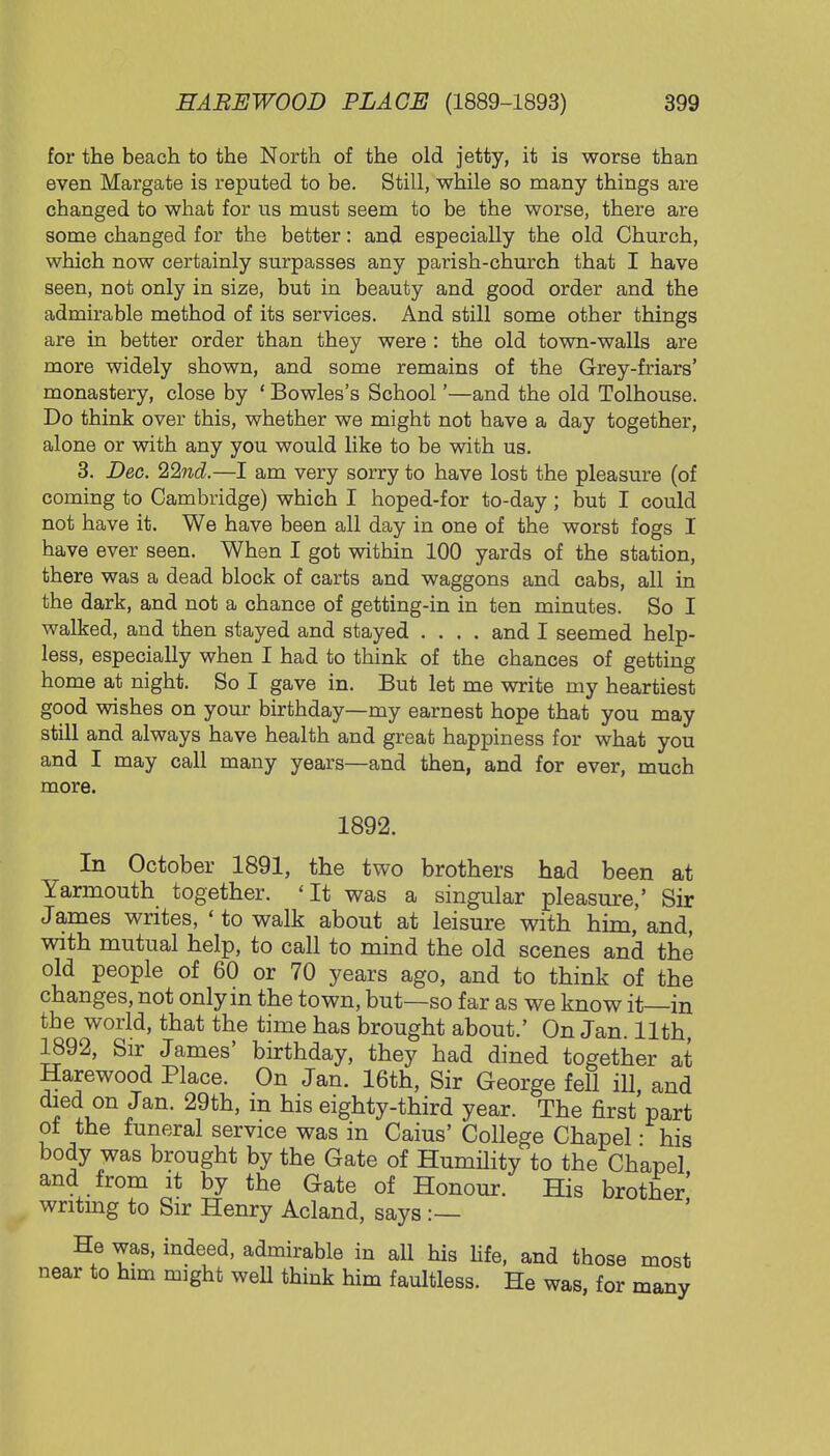 for the beach to the North of the old jetty, it is worse than even Margate is reputed to be. Still, while so many things are changed to what for us must seem to be the worse, there are some changed for the better: and especially the old Church, which now certainly surpasses any parish-church that I have seen, not only in size, but in beauty and good order and the admirable method of its services. And still some other things are in better order than they were : the old town-walls are more widely shown, and some remains of the Grey-friars' monastery, close by ' Bowles's School'—and the old Tolhouse. Do think over this, whether we might not have a day together, alone or with any you would like to be with us. 3. Dec. 22nd.—I am very sorry to have lost the pleasure (of coming to Cambridge) which I hoped-for to-day ; but I could not have it. We have been all day in one of the worst fogs I have ever seen. When I got within 100 yards of the station, there was a dead block of carts and waggons and cabs, all in the dark, and not a chance of getting-in in ten minutes. So I walked, and then stayed and stayed .... and I seemed help- less, especially when I had to think of the chances of getting home at night. So I gave in. But let me write my heartiest good wishes on your birthday—my earnest hope that you may still and always have health and great happiness for what you and I may call many years—and then, and for ever, much more. 1892. In October 1891, the two brothers had been at Yarmouth together. 'It was a singular pleasure,' Sir James writes, 'to walk about at leisure with him, and, with mutual help, to call to mind the old scenes and the old people of 60 or 70 years ago, and to think of the changes, not only in the town, but—so far as we know it—in the world, that the time has brought about.' On Jan. 11th, 1892, Sir James' birthday, they had dined together at Harewood Place. On Jan. 16th, Sir George fell ill and died on Jan. 29th, m his eighty-third year. The first part of the funeral service was in Caius' College Chapel: his body was brought by the Gate of Humility to the Chapel and from it by the Gate of Honour. His brother' wntmg to Sir Henry Acland, says :— He was, indeed, admirable in all his life, and those most near to him might well think him faultless. He was, for many