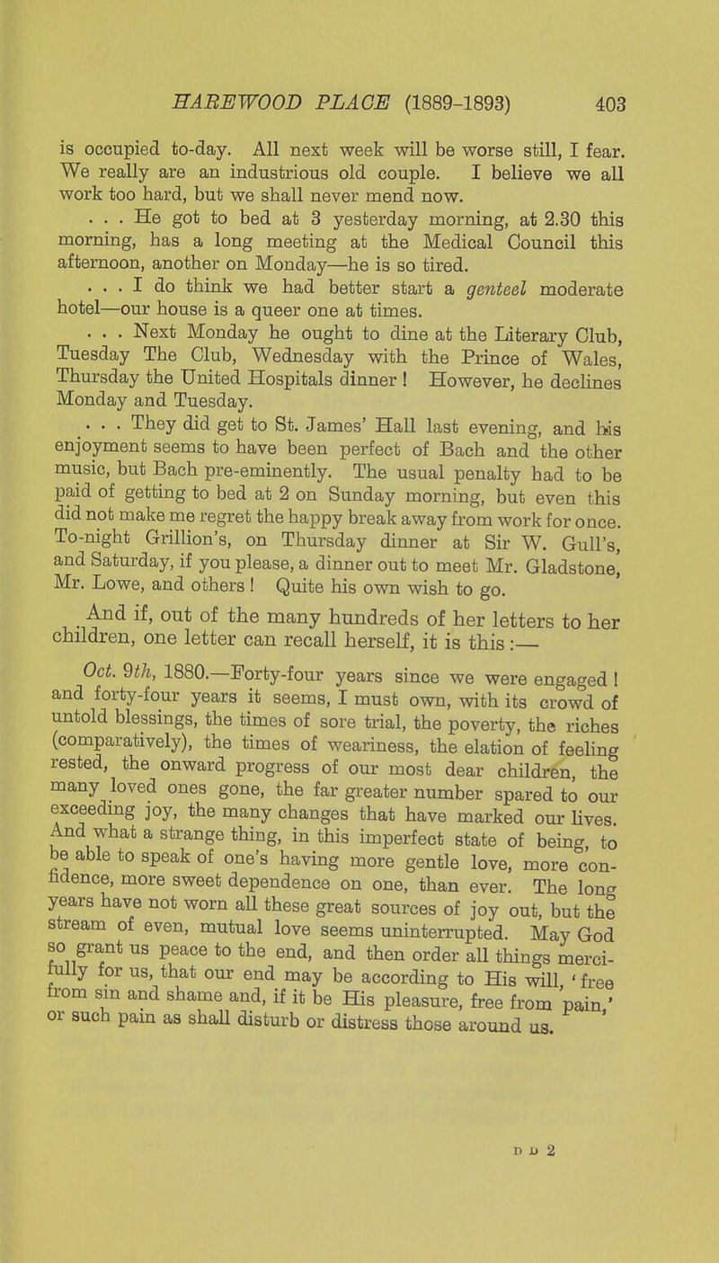 is occupied to-day. All next week will be worse still, I fear. We really are an industrious old couple. I believe we all work too hard, but we shall never mend now. . . . He got to bed at 3 yesterday morning, at 2.30 this morning, has a long meeting at the Medical Council this afternoon, another on Monday—he is so tired. ... I do think we had better start a genteel moderate hotel—our house is a queer one at times. . . . Next Monday he ought to dine at the Literary Club, Tuesday The Club, Wednesday with the Prince of Wales, Thursday the United Hospitals dinner ! However, he declines Monday and Tuesday. ... They did get to St. James' Hall last evening, and bis enjoyment seems to have been perfect of Bach and the other music, but Bach pre-eminently. The usual penalty had to be paid of getting to bed at 2 on Sunday morning, but even this did not make me regret the happy break away from work for once. To-night Grillion's, on Thursday dinner at Sir W. Gull's, and Saturday, if you please, a dinner out to meet Mr. Gladstone! Mr. Lowe, and others ! Quite his own wish to go. And if, out of the many hundreds of her letters to her children, one letter can recall herself, it is this :— Oct. 9th, 1880.—Forty-four years since we were engaged ! and forty-four years it seems, I must own, with its crowd of untold blessings, the times of sore trial, the poverty, the riches (comparatively), the times of weariness, the elation of feeling rested, the onward progress of our most dear children the many loved ones gone, the far greater number spared to our exceeding joy, the many changes that have marked our lives And what a strange thing, in this imperfect state of bein^ to be able to speak of one's having more gentle love, more con- fidence, more sweet dependence on one, than ever. The long years have not worn all these great sources of joy out, but the stream of even, mutual love seems uninterrupted. May God so grant us peace to the end, and then order all things merci- iully for us, that our end may be according to His will ' free from sm and shame and, if it be His pleasure, free from 'pain ' or such pain as shall disturb or distress those around us ' D D 2