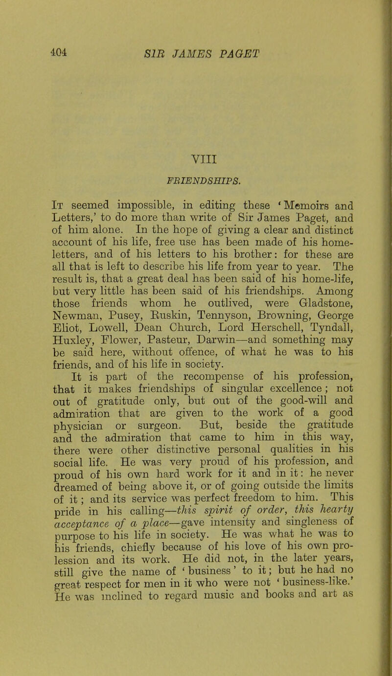 VIII FRIENDSHIPS. It seemed impossible, in editing these 'Memoirs and Letters,' to do more than write of Sir James Paget, and of him alone. In the hope of giving a clear and distinct account of his life, free use has been made of his home- letters, and of his letters to his brother: for these are all that is left to describe his life from year to year. The result is, that a great deal has been said of his home-life, but very little has been said of his friendships. Among those friends whom he outlived, were Gladstone, Newman, Pusey, Euskin, Tennyson, Browning, George Eliot, Lowell, Dean Church, Lord Herschell, Tyndall, Huxley, Flower, Pasteur, Darwin—and something may be said here, without offence, of what he was to his friends, and of his life in society. It is part of the recompense of his profession, that it makes friendships of singular excellence; not out of gratitude only, but out of the good-will and admiration that are given to the work of a good physician or surgeon. But, beside the gratitude and the admiration that came to him in this way, there were other distinctive personal qualities in his social life. He was very proud of his profession, and proud of his own hard work for it and in it: he never dreamed of being above it, or of going outside the limits of it; and its service was perfect freedom to him. This pride in his calling—this spirit of order, this hearty acceptance of a place—gave intensity and singleness of purpose to his life in society. He was what he was to his friends, chiefly because of his love of his own pro- lession and its work. He did not, in the later years, still give the name of ' business' to it; but he had no great respect for men in it who were not ' business-like.' He was inclined to regard music and books and art as