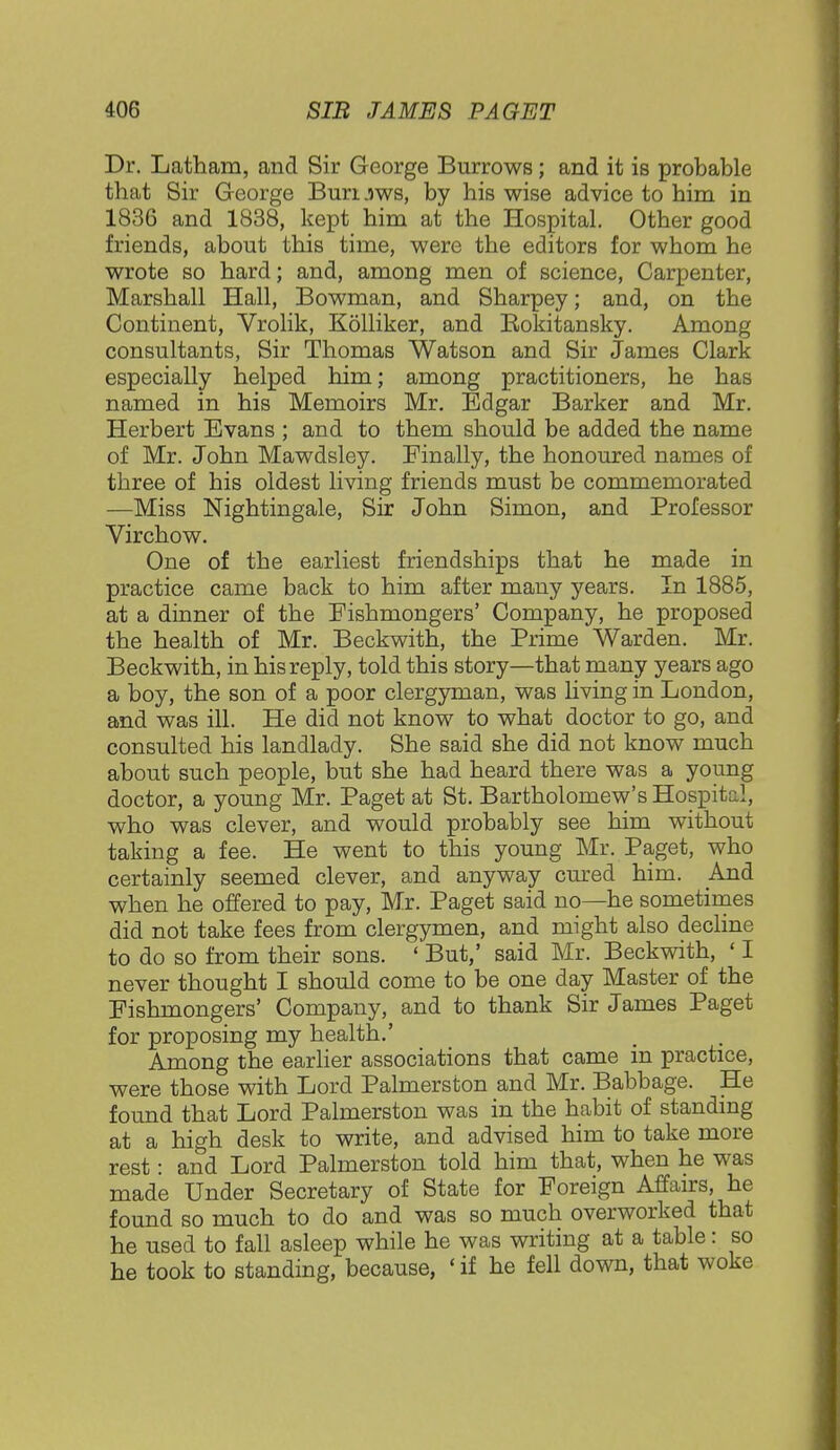 Dr. Latham, and Sir George Burrows; and it is probable that Sir George Buruws, by his wise advice to him in 1836 and 1838, kept him at the Hospital. Other good friends, about this time, were the editors for whom he wrote so hard; and, among men of science, Carpenter, Marshall Hall, Bowman, and Sharpey; and, on the Continent, Vrolik, Kolliker, and Bokitansky. Among consultants, Sir Thomas Watson and Sir James Clark especially helped him; among practitioners, he has named in his Memoirs Mr. Edgar Barker and Mr. Herbert Evans ; and to them should be added the name of Mr. John Mawdsley. Finally, the honoured names of three of his oldest living friends must be commemorated —Miss Nightingale, Sir John Simon, and Professor Virchow. One of the earliest friendships that he made in practice came back to him after many years. In 1885, at a dinner of the Fishmongers' Company, he proposed the health of Mr. Beckwith, the Prime Warden. Mr. Beckwith, in his reply, told this story—that many years ago a boy, the son of a poor clergyman, was living in London, and was ill. He did not know to what doctor to go, and consulted his landlady. She said she did not know much about such people, but she had heard there was a young doctor, a young Mr. Paget at St. Bartholomew's Hospital, who was clever, and would probably see him without taking a fee. He went to this young Mr. Paget, who certainly seemed clever, and anyway cured him. And when he offered to pay, Mr. Paget said no—he sometimes did not take fees from clergymen, and might also decline to do so from their sons. ' But,' said Mr. Beckwith, ' I never thought I should come to be one day Master of the Fishmongers' Company, and to thank Sir James Paget for proposing my health.' Among the earlier associations that came in practice, were those with Lord Palmerston and Mr. Babbage. He found that Lord Palmerston was in the habit of standing at a high desk to write, and advised him to take more rest: and Lord Palmerston told him that, when he was made Under Secretary of State for Foreign Affairs, he found so much to do and was so much overworked that he used to fall asleep while he was writing at a table: so he took to standing, because, 'if he fell down, that woke