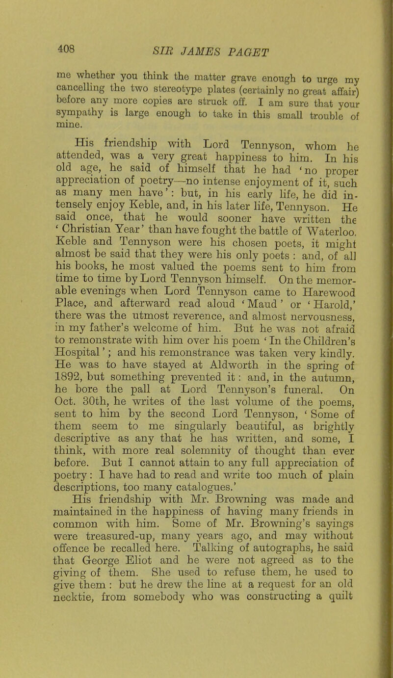 me whether you think the matter grave enough to urge my cancelling the two stereotype plates (certainly no great affair) before any more copies are struck off. I am sure that your sympathy is large enough to take in this small trouble of mine. His friendship with Lord Tennyson, whom he attended, was a very great happiness to him. In his old age, he said of himself that he had ' no proper appreciation of poetry—no intense enjoyment of it, such as many men have': but, in his early life, he did in- tensely enjoy Keble, and, in his later life, Tennyson. He said once, that he would sooner have written the ' Christian Year' than have fought the battle of Waterloo. Keble and Tennyson were his chosen poets, it might almost be said that they were his only poets : and, of all his books, he most valued the poems sent to him from time to time by Lord Tennyson himself. On the memor- able evenings when Lord Tennyson came to Harewood Place, and afterward read aloud 'Maud' or 'Harold,' there was the utmost reverence, and almost nervousness, in my father's welcome of him. But he was not afraid to remonstrate with him over his poem ' In the Children's Hospital'; and his remonstrance was taken very kindly. He was to have stayed at Aldworth in the spring of 1892, but something prevented it: and, in the autumn, he bore the pall at Lord Tennyson's funeral. On Oct. 30th, he writes of the last volume of the poems, sent to him by the second Lord Tennyson, ' Some of them seem to me singularly beautiful, as brightly descriptive as any that he has written, and some, I think, with more real solemnity of thought than ever before. But I cannot attain to any full appreciation of poetry: I have had to read and write too much of plain descriptions, too many catalogues.' His friendship with Mr. Browning was made and maintained in the happiness of having many friends in common with him. Some of Mr. Browning's sayings were treasured-up, many years ago, and may without offence be recalled here. Talking of autographs, he said that George Eliot and he were not agreed as to the giving of them. She used to refuse them, he used to give them : but he drew the line at a request for an old necktie, from, somebody who was constructing a quilt