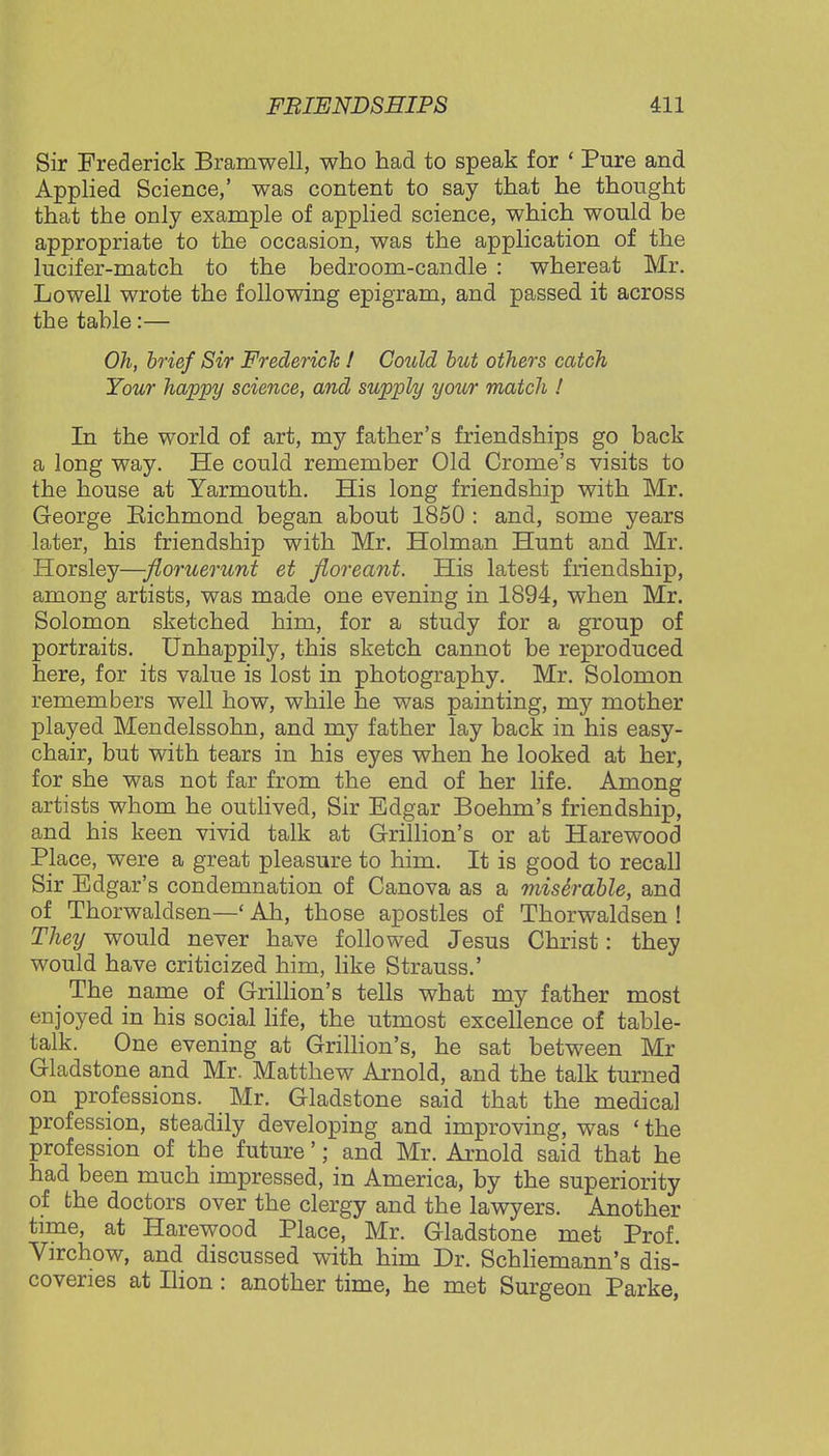 Sir Frederick Bramwell, who had to speak for ' Pure and Applied Science,' was content to say that he thought that the only example of applied science, which would be appropriate to the occasion, was the application of the lucifer-match to the bedroom-candle : whereat Mr. Lowell wrote the following epigram, and passed it across the table:— Oh, brief Sir Frederick ! Could but others catch Your happy science, and supply your match ! In the world of art, my father's friendships go back a long way. He could remember Old Crome's visits to the house at Yarmouth. His long friendship with Mr. George Richmond began about 1850 : and, some years later, his friendship with Mr. Holman Hunt and Mr. Horsley—floruerunt et fioreant. His latest friendship, among artists, was made one evening in 1894, when Mr. Solomon sketched him, for a study for a group of portraits. Unhappily, this sketch cannot be reproduced here, for its value is lost in photography. Mr. Solomon remembers well how, while he was painting, my mother played Mendelssohn, and my father lay back in his easy- chair, but with tears in his eyes when he looked at her, for she was not far from the end of her life. Among artists whom he outlived, Sir Edgar Boehm's friendship, and his keen vivid talk at Grillion's or at Harewood Place, were a great pleasure to him. It is good to recall Sir Edgar's condemnation of Canova as a miserable, and of Thorwaldsen—' Ah, those apostles of Thorwaldsen ! They would never have followed Jesus Christ: they would have criticized him, like Strauss.' _ The name of Grillion's tells what my father most enjoyed in his social life, the utmost excellence of table- talk. One evening at Grillion's, he sat between Mr Gladstone and Mr. Matthew Arnold, and the talk turned on professions. Mr. Gladstone said that the medical profession, steadily developing and improving, was « the profession of the future'; and Mr. Arnold said that he had been much impressed, in America, by the superiority of the doctors over the clergy and the lawyers. Another time, at Harewood Place, Mr. Gladstone met Prof. Virchow, and discussed with him Dr. Schliemann's dis- coveries at Ilion: another time, he met Surgeon Parke,