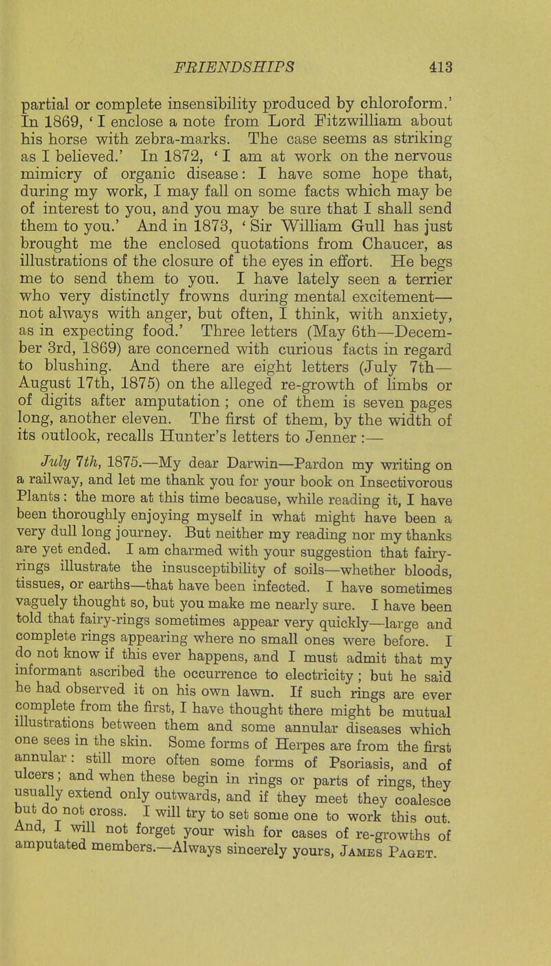 partial or complete insensibility produced by chloroform.' In 1869, ' I enclose a note from Lord Fitzwilliam about his horse with zebra-marks. The case seems as striking as I believed.' In 1872, ' I am at work on the nervous mimicry of organic disease: I have some hope that, during my work, I may fall on some facts which may be of interest to you, and you may be sure that I shall send them to you.' And in 1873, ' Sir William Gull has just brought me the enclosed quotations from Chaucer, as illustrations of the closure of the eyes in effort. He begs me to send them to you. I have lately seen a terrier who very distinctly frowns during mental excitement— not always with anger, but often, I think, with anxiety, as in expecting food.' Three letters (May 6th—Decem- ber 3rd, 1869) are concerned with curious facts in regard to blushing. And there are eight letters (July 7th— August 17th, 1875) on the alleged re-growth of limbs or of digits after amputation ; one of them is seven pages long, another eleven. The first of them, by the width of its outlook, recalls Hunter's letters to Jenner :— July 7th, 1875.—My dear Darwin—Pardon my writing on a railway, and let me thank you for your book on Insectivorous Plants: the more at this time because, while reading it, I have been thoroughly enjoying myself in what might have been a very dull long journey. But neither my reading nor my thanks are yet ended. I am charmed with your suggestion that fairy- rings illustrate the insusceptibility of soils—whether bloods, tissues, or earths—that have been infected. I have sometimes vaguely thought so, but you make me nearly sure. I have been told that fairy-rings sometimes appear very quickly—large and complete rings appearing where no small ones were before. I do not know if this ever happens, and I must admit that my informant ascribed the occurrence to electricity; but he said he had observed it on his own lawn. If such rings are ever complete from the first, I have thought there might be mutual illustrations between them and some annular diseases which one sees in the skin. Some forms of Herpes are from the first annular: still more often some forms of Psoriasis, and of ulcers; and when these begin in rings or parts of rings, they usually extend only outwards, and if they meet they coalesce but do not cross. I will try to set some one to work this out And, I will not forget your wish for cases of re-growths of amputated members.—Always sincerely yours, James Paget