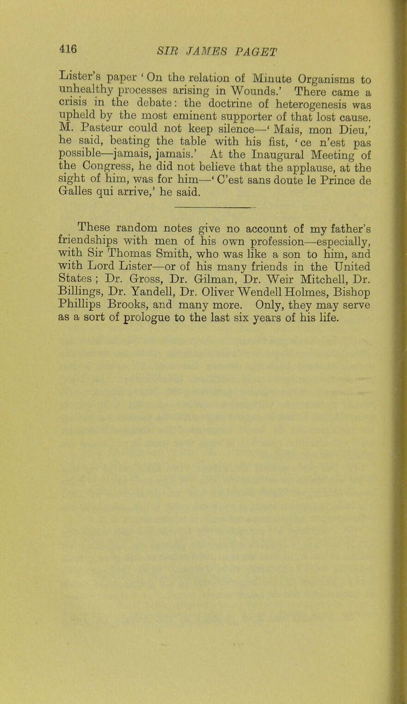 Lister's paper ' On the relation of Minute Organisms to unhealthy processes arising in Wounds.' There came a crisis in the debate: the doctrine of heterogenesis was upheld by the most eminent supporter of that lost cause. M. Pasteur could not keep silence—' Mais, mon Dieu,' he said, beating the table with his fist, 'ce n'est pas possible—jamais, jamais.' At the Inaugural Meeting of the Congress, he did not believe that the applause, at the sight of him, was for him—' C'est sans doute le Prince de Galles qui arrive,' he said. These random notes give no account of my father's friendships with men of his own profession—especially, with Sir Thomas Smith, who was like a son to him, and with Lord Lister—or of his many friends in the United States ; Dr. Gross, Dr. G-ilman, Dr. Weir Mitchell, Dr. Billings, Dr. Yandell, Dr. Oliver Wendell Holmes, Bishop Phillips Brooks, and many more. Only, they may serve as a sort of prologue to the last six years of his life.