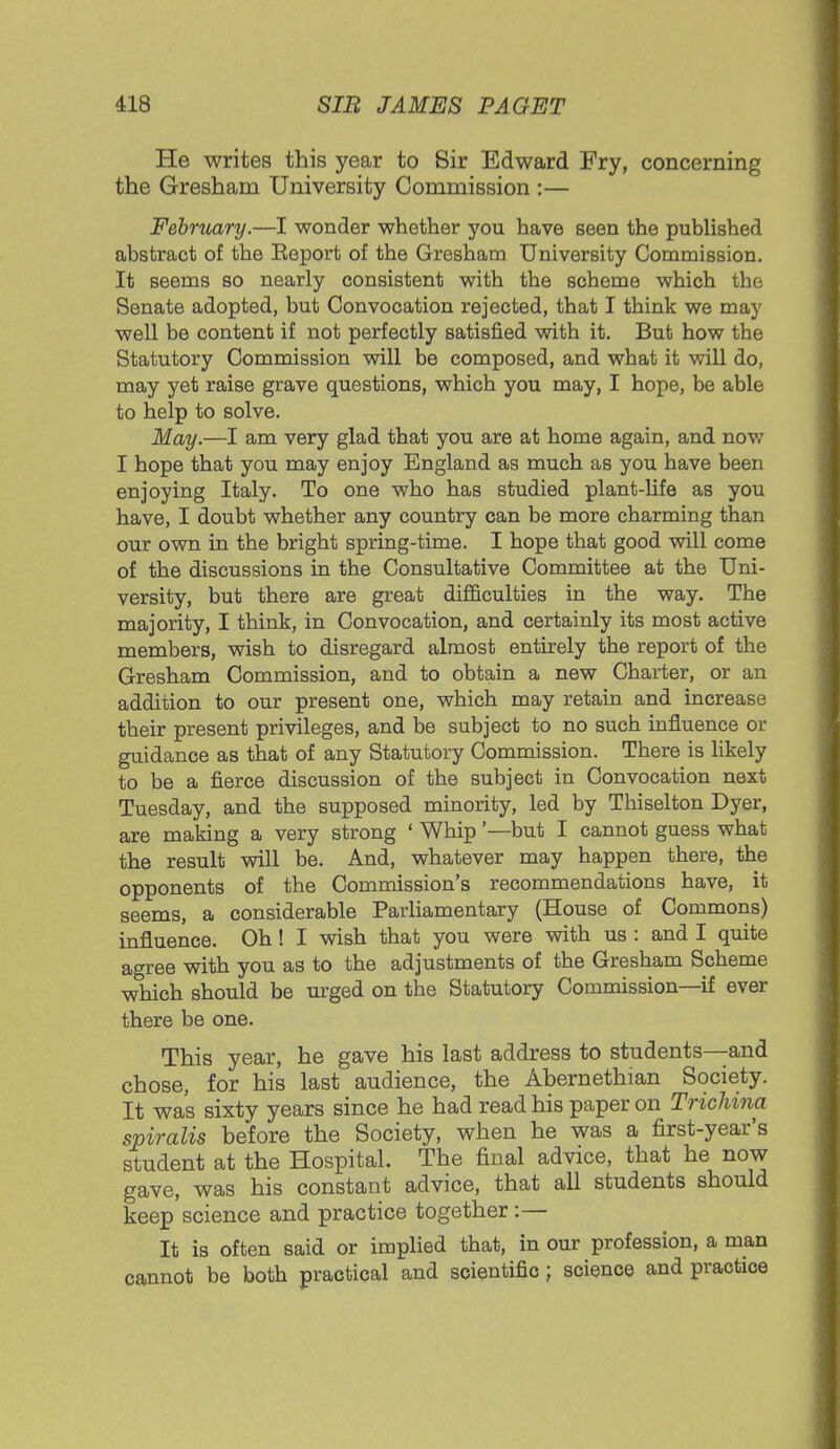 He writes this year to Sir Edward Fry, concerning the Gresham University Commission :— February.—I wonder whether you have seen the published abstract of the Eeport of the Gresham University Commission. It seems so nearly consistent with the scheme which the Senate adopted, but Convocation rejected, that I think we may well be content if not perfectly satisfied with it. But how the Statutory Commission will be composed, and what it will do, may yet raise grave questions, which you may, I hope, be able to help to solve. May.—I am very glad that you are at home again, and now I hope that you may enjoy England as much as you have been enjoying Italy. To one who has studied plant-life as you have, I doubt whether any country can be more charming than our own in the bright spring-time. I hope that good will come of the discussions in the Consultative Committee at the Uni- versity, but there are great difficulties in the way. The majority, I think, in Convocation, and certainly its most active members, wish to disregard almost entirely the report of the Gresham Commission, and to obtain a new Charter, or an addition to our present one, which may retain and increase their present privileges, and be subject to no such influence or guidance as that of any Statutory Commission. There is likely to be a fierce discussion of the subject in Convocation next Tuesday, and the supposed minority, led by Thiselton Dyer, are making a very strong ' Whip'—but I cannot guess what the result will be. And, whatever may happen there, the opponents of the Commission's recommendations have, it seems, a considerable Parliamentary (House of Commons) influence. Oh! I wish that you were with us : and I quite agree with you as to the adjustments of the Gresham Scheme which should be urged on the Statutory Commission—if ever there be one. This year, he gave his last address to students—and chose, for his last audience, the Abernethian Society. It was sixty years since he had read his paper on Trichina spiralis before the Society, when he was a first-year's student at the Hospital. The final advice, that he now gave, was his constant advice, that all students should keep science and practice together:— It is often said or implied that, in our profession, a man cannot be both practical and scientific ; science and practice
