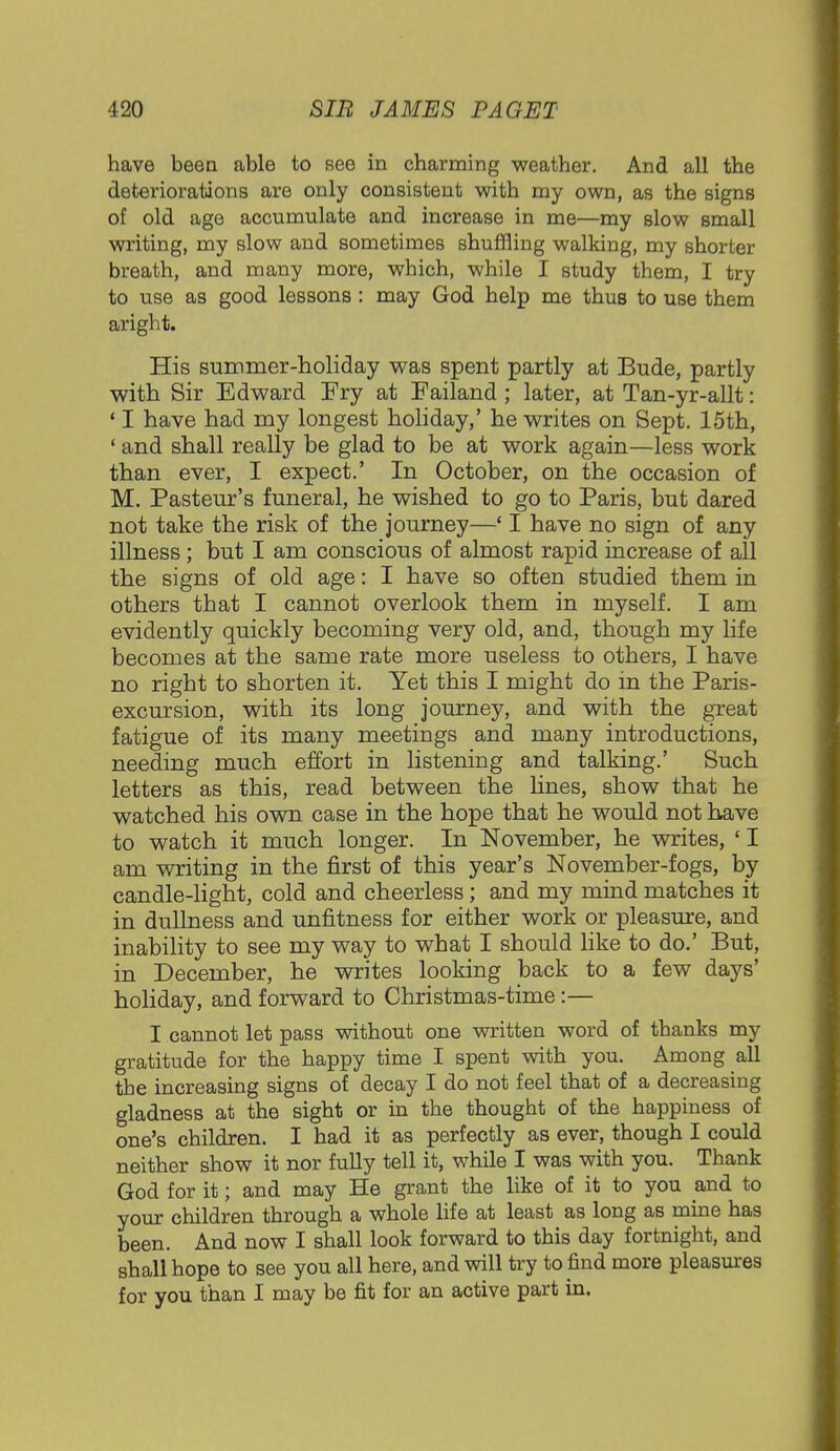 have been able to see in charming weather. And all the deteriorations are only consistent with my own, as the signs of old age accumulate and increase in me—my slow small writing, my slow and sometimes shuffling walking, my shorter breath, and many more, which, while I study them, I try to use as good lessons : may God help me thus to use them aright. His summer-holiday was spent partly at Bude, partly with Sir Edward Fry at Failand ; later, at Tan-yr-allt: ' I have had my longest holiday,' he writes on Sept. 15th, ' and shall really be glad to be at work again—less work than ever, I expect.' In October, on the occasion of M. Pasteur's funeral, he wished to go to Paris, but dared not take the risk of the journey—' I have no sign of any illness ; but I am conscious of almost rapid increase of all the signs of old age: I have so often studied them in others that I cannot overlook them in myself. I am evidently quickly becoming very old, and, though my life becomes at the same rate more useless to others, I have no right to shorten it. Yet this I might do in the Paris- excursion, with its long journey, and with the great fatigue of its many meetings and many introductions, needing much effort in listening and talking.' Such letters as this, read between the lines, show that he watched his own case in the hope that he would not have to watch it much longer. In November, he writes, ' I am writing in the first of this year's November-fogs, by candle-light, cold and cheerless; and my mind matches it in dullness and unfitness for either work or pleasure, and inability to see my way to what I should like to do.' But, in December, he writes looking back to a few days' holiday, and forward to Christmas-time:— I cannot let pass without one written word of thanks my gratitude for the happy time I spent with you. Among all the increasing signs of decay I do not feel that of a decreasing gladness at the sight or in the thought of the happiness of one's children. I had it as perfectly as ever, though I could neither show it nor fully tell it, while I was with you. Thank God for it; and may He grant the like of it to you and to your children through a whole life at least as long as mine has been. And now I shall look forward to this day fortnight, and shall hope to see you all here, and will try to find more pleasures for you than I may be fit for an active part in.