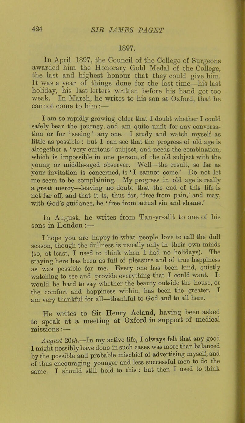 1897. In April 1897, the Council of the College of Surgeons awarded him the Honorary Gold Medal of the College, the last and highest honour that they could give him. It was a year of things done for the last time—his last holiday, his last letters written before his hand got too weak. In March, he writes to his son at Oxford, that he cannot come to him:— I am so rapidly growing older that I doubt whether I could safely bear the journey, and am quite unfit for any conversa- tion or for ' seeing' any one. I study and watch myself as little as possible : but I can see that the progress of old age is altogether a ' very curious ' subject, and needs the combination, which is impossible in one person, of the old subject with the young or middle-aged observer. Well—the result, so far as your invitation is concerned, is ' I cannot come.' Do not let me seem to be complaining. My progress in old age is really a great mercy—leaving no doubt that the end of this life is not far off, and that it is, thus far, ' free from pain,' and may, with God's guidance, be ' free from actual sin and shame.' In August, he writes from Tan-yr-allt to one of his sons in London :— I hope you are happy in what people love to call the dull season, though the dullness is usually only in their own minds (so, at least, I used to think when I had no holidays). The staying here has been as full of pleasure and of true happiness as was possible for me. Every one has been kind, quietly watching to see and provide everything that I could want. It would be hard to say whether the beauty outside the house, or the comfort and happiness within, has been the greater. I am very thankful for all—thankful to God and to all here. He writes to Sir Henry Acland, having been asked to speak at a meeting at Oxford in support of medical missions:— August 20th— In my active life, I always felt that any good I might possibly have done in such cases was more than balanced by the possible and probable mischief of advertising myself, and of thus encouraging younger and less successful men to do the same. I should still hold to this : but then I used to think