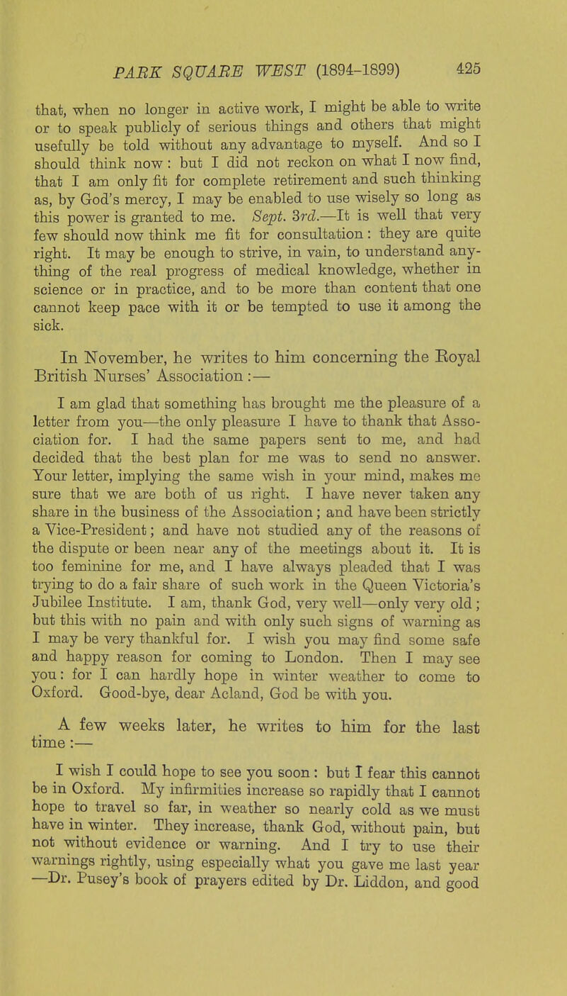 that, when no longer in active work, I might be able to write or to speak publicly of serious things and others that might usefully be told without any advantage to myself. And so I should think now : but I did not reckon on what I now find, that I am only fit for complete retirement and such thinking as, by God's mercy, I may be enabled to use wisely so long as this power is granted to me. Sept. 3rd—It is well that very few should now think me fit for consultation: they are quite right. It may be enough to strive, in vain, to understand any- thing of the real progress of medical knowledge, whether in science or in practice, and to be more than content that one cannot keep pace with it or be tempted to use it among the sick. In November, he writes to him concerning the Koyal British Nurses' Association :— I am glad that something has brought me the pleasure of a letter from you—the only pleasure I have to thank that Asso- ciation for. I had the same papers sent to me, and had decided that the best plan for me was to send no answer. Your letter, implying the same wish in your mind, makes me sure that we are both of us right. I have never taken any share in the business of the Association; and have been strictly a Vice-President; and have not studied any of the reasons of the dispute or been near any of the meetings about it. It is too feminine for me, and I have always pleaded that I was trying to do a fair share of such work in the Queen Victoria's Jubilee Institute. I am, thank God, very well—only very old; but this with no pain and with only such signs of warning as I may be very thankful for. I wish you may find some safe and happy reason for coming to London. Then I may see you: for I can hardly hope in winter weather to come to Oxford. Good-bye, dear Acland, God be with you. A few weeks later, he writes to him for the last time :— I wish I could hope to see you soon : but I fear this cannot be in Oxford. My infirmities increase so rapidly that I cannot hope to travel so far, in weather so nearly cold as we must have in winter. They increase, thank God, without pain, but not without evidence or warning. And I try to use their warnings rightly, using especially what you gave me last year —Dr. Pusey's book of prayers edited by Dr. Liddon, and good