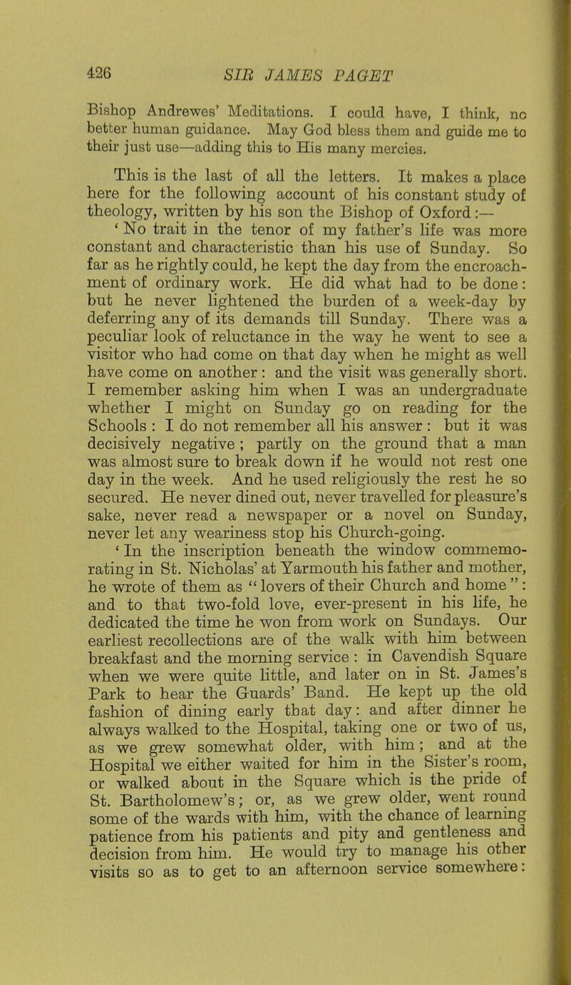 Bishop Andrewes' Meditations. I could have, I think, no better human guidance. May God bless them and guide me to their just use—adding this to His many mercies. This is the last of all the letters. It makes a place here for the following account of his constant study of theology, written by his son the Bishop of Oxford :— ' No trait in the tenor of my father's life was more constant and characteristic than his use of Sunday. So far as he rightly could, he kept the day from the encroach- ment of ordinary work. He did what had to be done: but he never lightened the burden of a week-day by deferring any of its demands till Sunday. There was a peculiar look of reluctance in the way he went to see a visitor who had come on that day when he might as well have come on another : and the visit was generally short. I remember asking him when I was an undergraduate whether I might on Sunday go on reading for the Schools : I do not remember all his answer : but it was decisively negative ; partly on the ground that a man was almost sure to break down if he would not rest one day in the week. And he used religiously the rest he so secured. He never dined out, never travelled for pleasure's sake, never read a newspaper or a novel on Sunday, never let any weariness stop his Church-going. 1 In the inscription beneath the window commemo- rating in St. Nicholas' at Yarmouth his father and mother, he wrote of them as  lovers of their Church and home  : and to that two-fold love, ever-present in his life, he dedicated the time he won from work on Sundays. Our earliest recollections are of the walk with him between breakfast and the morning service : in Cavendish Square when we were quite little, and later on in St. James's Park to hear the Guards' Band. He kept up the old fashion of dining early that day: and after dinner he always walked to the Hospital, taking one or two of us, as we grew somewhat older, with him; and at the Hospital we either waited for him in the Sister's room, or walked about in the Square which is the pride of St. Bartholomew's; or, as we grew older, went round some of the wards with him, with the chance of learning patience from his patients and pity and gentleness and decision from him. He would try to manage his other visits so as to get to an afternoon service somewhere: