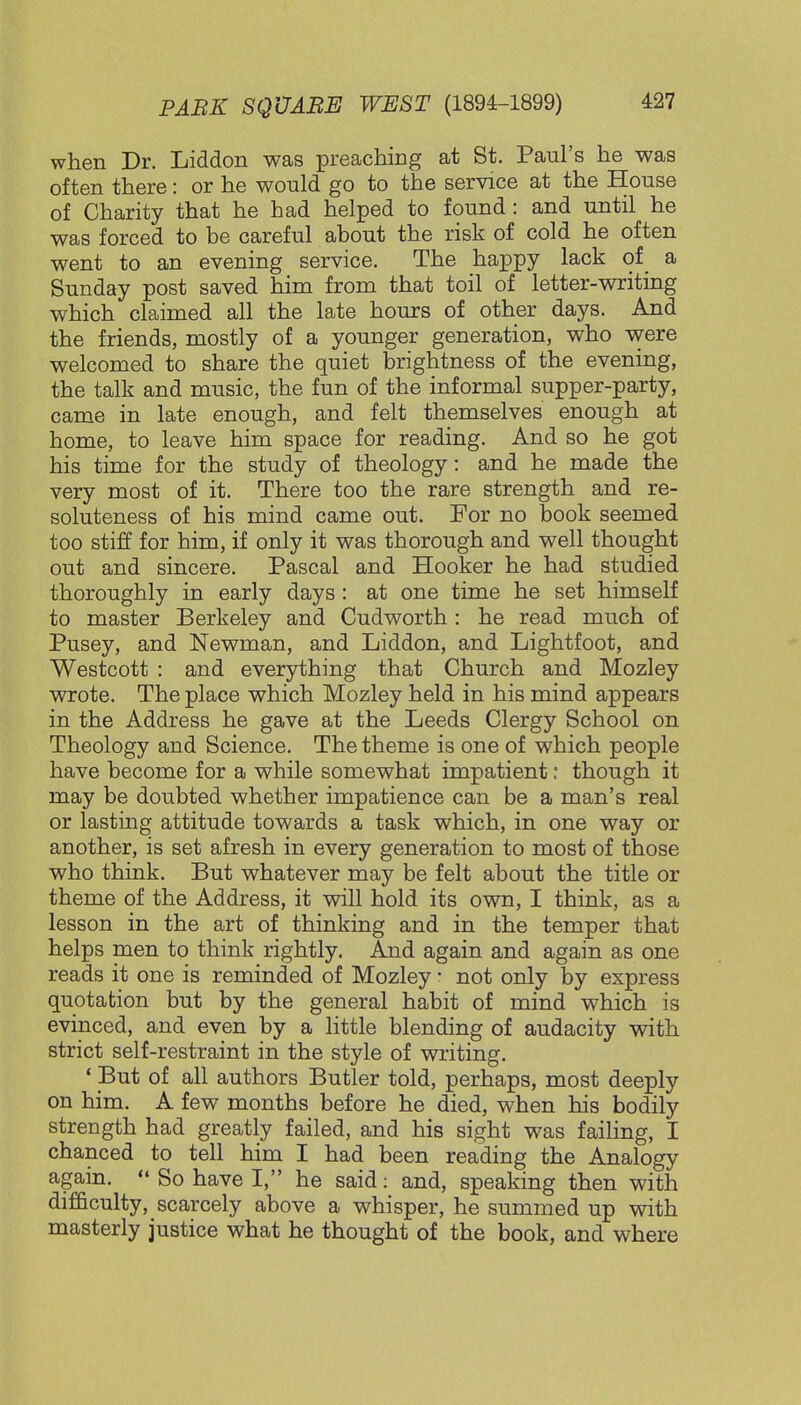 when Dr. Liddon was preaching at St. Paul's he was often there: or he would go to the service at the House of Charity that he had helped to found: and until he was forced to he careful about the risk of cold he often went to an evening service. The happy lack of a Sunday post saved him from that toil of letter-writing which claimed all the late hours of other days. And the friends, mostly of a younger generation, who were welcomed to share the quiet brightness of the evening, the talk and music, the fun of the informal supper-party, came in late enough, and felt themselves enough at home, to leave him space for reading. And so he got his time for the study of theology: and he made the very most of it. There too the rare strength and re- soluteness of his mind came out. For no book seemed too stiff for him, if only it was thorough and well thought out and sincere. Pascal and Hooker he had studied thoroughly in early days : at one time he set himself to master Berkeley and Cudworth : he read much of Pusey, and Newman, and Liddon, and Lightfoot, and Westcott : and everything that Church and Mozley wrote. The place which Mozley held in his mind appears in the Address he gave at the Leeds Clergy School on Theology and Science. The theme is one of which people have become for a while somewhat impatient : though it may be doubted whether impatience can be a man's real or lasting attitude towards a task which, in one way or another, is set afresh in every generation to most of those who think. But whatever may be felt about the title or theme of the Address, it will hold its own, I think, as a lesson in the art of thinking and in the temper that helps men to think rightly. And again and again as one reads it one is reminded of Mozley: not only by express quotation but by the general habit of mind which is evinced, and even by a little blending of audacity with strict self-restraint in the style of writing. ' But of all authors Butler told, perhaps, most deeply on him. A few months before he died, when his bodily strength had greatly failed, and his sight was failing, I chanced to tell him I had been reading the Analogy again.  So have I, he said: and, speaking then with difficulty, scarcely above a whisper, he summed up with masterly justice what he thought of the book, and where