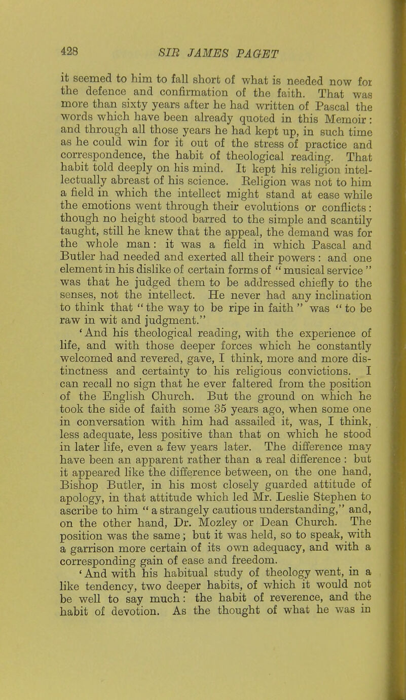 it seemed to him to fall short of what is needed now for the defence and confirmation of the faith. That was more than sixty years after he had written of Pascal the words which have been already quoted in this Memoir: and through all those years he had kept up, in such time as he could win for it out of the stress of practice and correspondence, the habit of theological reading. That habit told deeply on his mind. It kept his religion intel- lectually abreast of his science. Eeligion was not to him a field in which the intellect might stand at ease while the emotions went through their evolutions or conflicts : though no height stood barred to the simple and scantily taught, still he knew that the appeal, the demand was for the whole man: it was a field in which Pascal and Butler had needed and exerted all their powers : and one element in his dislike of certain forms of  musical service  was that he judged them to be addressed chiefly to the senses, not the intellect. He never had any inclination to think that the way to be ripe in faith  was  to be raw in wit and judgment. ' And his theological reading, with the experience of life, and with those deeper forces which he constantly welcomed and revered, gave, I think, more and more dis- tinctness and certainty to his religious convictions. I can recall no sign that he ever faltered from the position of the English Church. But the ground on which he took the side of faith some 35 years ago, when some one in conversation with him had assailed it, was, I think, less adequate, less positive than that on which he stood in later life, even a few years later. The difference may have been an apparent rather than a real difference : but it appeared like the difference between, on the one hand, Bishop Butler, in his most closely guarded attitude of apology, in that attitude which led Mr. Leslie Stephen to ascribe to him a strangely cautious understanding, and, on the other hand, Dr. Mozley or Dean Church. The position was the same; but it was held, so to speak, with a garrison more certain of its own adequacy, and with a corresponding gain of ease and freedom. ' And with his habitual study of theology went, in a like tendency, two deeper habits, of which it would not be well to say much: the habit of reverence, and the habit of devotion. As the thought of what he was in