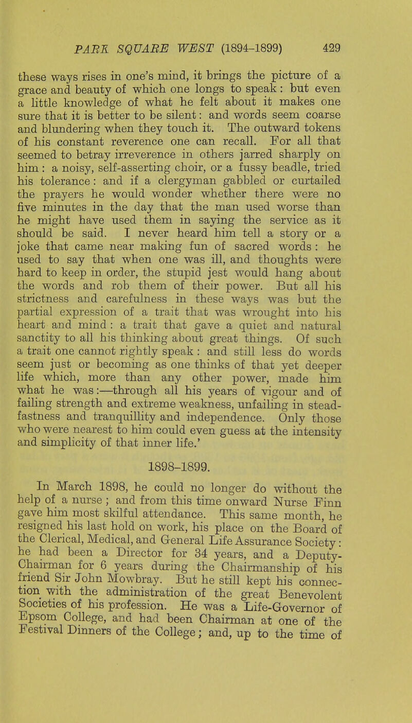 these ways rises in one's mind, it brings the picture of a grace and beauty of which one longs to speak : but even a little knowledge of what he felt about it makes one sure that it is better to be silent: and words seem coarse and blundering when they touch it. The outward tokens of his constant reverence one can recall. For all that seemed to betray irreverence in others jarred sharply on him : a noisy, self-asserting choir, or a fussy beadle, tried his tolerance: and if a clergyman gabbled or curtailed the prayers he would wonder whether there were no five minutes in the day that the man used worse than he might have used them in saying the service as it should be said. I never heard him tell a story or a joke that came near making fun of sacred words : he used to say that when one was ill, and thoughts were hard to keep in order, the stupid jest would hang about the words and rob them of their power. But all his strictness and carefulness in these ways was but the partial expression of a trait that was wrought into his heart and mind : a trait that gave a quiet and natural sanctity to all his thinking about great things. Of such a trait one cannot rightly speak : and still less do words seem just or becoming as one thinks of that yet deeper life which, more than any other power, made him what he was:—through all his years of vigour and of failing strength and extreme weakness, unfailing in stead- fastness and tranquillity and independence. Only those who were nearest to him could even guess at the intensity and simplicity of that inner life.' 1898-1899. In March 1898, he could no longer do without the help of a nurse ; and from this time onward Nurse Finn gave him most skilful attendance. This same month, he resigned his last hold on work, his place on the Board of the Clerical, Medical, and General Life Assurance Society: he had been a Director for 34 years, and a Deputy- Chairman for 6 years during the Chairmanship of his friend Sir John Mowbray. But he still kept his connec- tion with the administration of the great Benevolent Societies of his profession. He was a Life-Governor of Epsom College, and had been Chairman at one of the Festival Dinners of the College; and, up to the time of