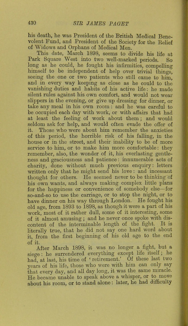 his death, he was President of the British Medical Bene- volent Fund, and President of the Society for the Eelief of Widows and Orphans of Medical Men. This date, March 1898, seems to divide his life at Park Square West into two well-marked periods. So long as he could, he fought his infirmities, compelling himself to be independent of help over trivial things, seeing the one or two patients who still came to him, and in every way keeping as close as he could to the vanishing duties and habits of his active life: he made silent rules against his own comfort, and would not wear slippers in the evening, or give up dressing for dinner, or take any meal in his own room: and he was careful to be occupied each day with work, or with affairs that had at least the feeling of work about them; and would seldom ask for help, and would often evade the offer of it. Those who were about him remember the anxieties of this period, the horrible risk of his falling, in the house or in the street, and their inability to be of more service to him, or to make him more comfortable: they remember, also, the wonder of it, his everlasting gentle- ness and graciousness and patience: innumerable acts of charity, done without much previous enquiry: letters written only that he might send his love : and incessant thought for others. He seemed never to be thinking of his own wants, and always making complex little plans for the happiness or convenience of somebody else—for so-and-so to use the carriage, or to stop the night, or to have dinner on his way through London. He fought his old age, from 1893 to 1898, as though it were a part of his work, most of it rather dull, some of it interesting, some of it almost amusing ; and he never once spoke with dis- content of the interminable length of the fight. It is literally true, that he did not say one hard word about it, from the first beginning of his old age to the end of it. After March 1898, it was no longer a fight, but a siege: he surrendered everything except life itself; he had, at last, his time of ' retirement.' Of these last two years of his life, those who were with him can only say that every day, and all day long, it was the same miracle. He became unable to speak above a whisper, or to move about his room, or to stand alone: later, he had difficulty