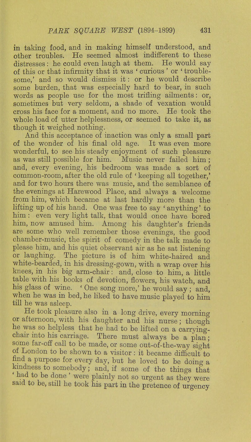 in taking food, and in making himself understood, and other troubles. He seemed almost indifferent to these distresses: he could even laugh at them. He would say of this or that infirmity that it was ' curious ' or ' trouble- some,' and so would dismiss it: or he would describe some burden, that was especially hard to bear, in such words as people use for the most trifling ailments: or, sometimes but very seldom, a shade of vexation would cross his face for a moment, and no more. He took the whole load of utter helplessness, or seemed to take it, as though it weighed nothing. And this acceptance of inaction was only a small part of the wonder of his final old age. It was even more wonderful, to see his steady enjoyment of such pleasure as was still possible for him. Music never failed him ; and, every evening, his bedroom was made a sort of common-room, after the old rule of ' keeping all together,' and for two hours there was music, and the semblance of the evenings at Harewood Place, and always a welcome from him, which became at last hardly more than the lifting up of his hand. One was free to say ' anything' to him : even very light talk, that would once have bored him, now amused him. Among his daughter's friends are some who well remember those evenings, the good chamber-music, the spirit of comedy in the talk made to please him, and his quiet observant air as he sat listening or laughing. The picture is of him white-haired and white-bearded, in his dressing-gown, with a wrap over his knees, in his big arm-chair: and, close to him, a little table with his books of devotion, flowers, his watch, and his glass of wine. « One song more,' he would say ; and, when he was in bed, he liked to have music played to him till he was asleep. He took pleasure also in a long drive, every morning or afternoon, with his daughter and his nurse; though he was so helpless that he had to be lifted on a carrying- chair into his carriage. There must always be a plan; some far-off call to be made, or some out-of-the-way sight of London to be shown to a visitor : it became difficult3 to find a purpose for every day, but he loved to be doing a kindness to somebody; and, if some of the things that ' ^d to be done ' were plainly not so urgent as they were said to be, still he took his part in the pretence of urgency