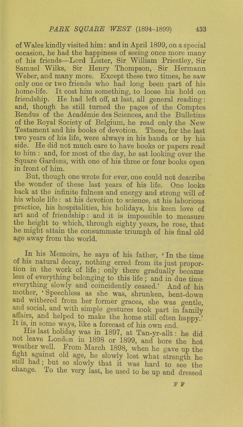of Wales kindly visited him: and in April 1899, on a special occasion, he had the happiness of seeing once more many of his friends—Lord Lister, Sir William Priestley, Sir Samuel Wilks, Sir Henry Thompson, Sir Hermann Weber, and many more. Except these two times, he saw only one or two friends who had long been part of his home-life. It cost him something, to loose his hold on friendship. He had left off, at last, all general reading: and, though he still turned the pages of the Comptes Rendus of the Academie des Sciences, and the Bulletins of the Koyal Society of Belgium, he read only the New Testament and his books of devotion. These, for the last two years of his life, were always in his hands or by his side. He did not much care to have books or papers read to him : and, for most of the day, he sat looking over the Square Gardens, with one of his three or four books open in front of him. But, though one wrote for ever, one could not describe the wonder of these last years of his life. One looks back at the infinite fulness and energy and strong will of his whole life: at his devotion to science, at his laborious practice, his hospitalities, his holidays, his keen love of art and of friendship : and it is impossible to measure the height to which, through eighty years, he rose, that he might attain the consummate triumph of his final old age away from the world. In his Memoirs, he says of his father, ' In the time of his natural decay, nothing erred from its just propor- tion in the work of life; only there gradually became less of everything belonging to this life; and in due time everything slowly and coincidently ceased.' And of his mother, * Speechless as she was, shrunken, bent-down and withered from her former graces, she was gentle, and social, and with simple gestures took part in family affairs, and helped to make the home still often happy.' It is, m some ways, like a forecast of his own end. His last holiday was in 1897, at Tan-yr-allt: he did not leave London in 1898 or 1899, and bore the hot weather well. From March 1898, when he gave up the fight against old age, he slowly lost what strength he still had; but so slowly that it was hard to see the change. To the very last, he used to be up and dressed F F