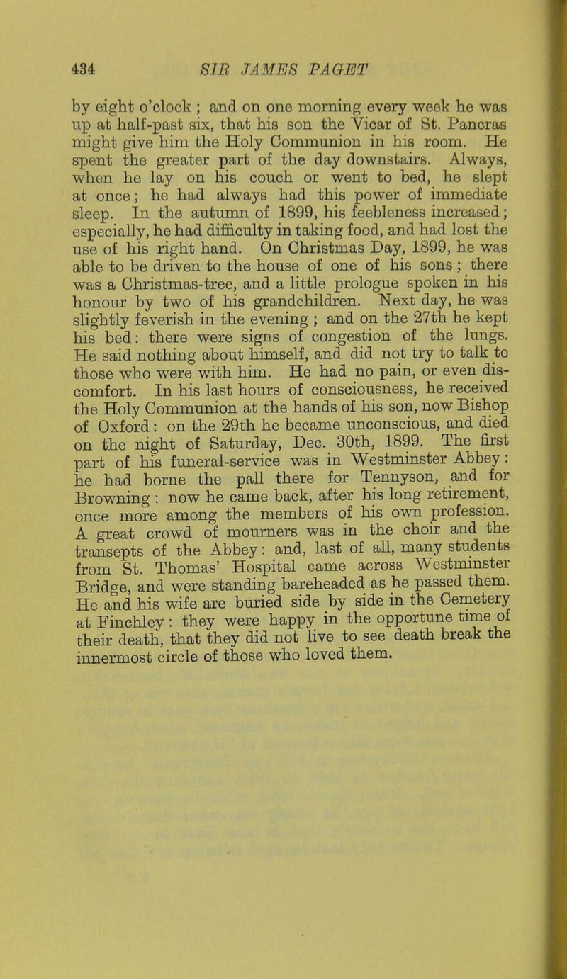 by eight o'clock ; and on one morning every week he was up at half-past six, that his son the Vicar of St. Pancras might give him the Holy Communion in his room. He spent the greater part of the day downstairs. Always, when he lay on his couch or went to bed, he slept at once; he had always had this power of immediate sleep. In the autumn of 1899, his feebleness increased; especially, he had difficulty in taking food, and had lost the use of his right hand. On Christmas Day, 1899, he was able to be driven to the house of one of his sons; there was a Christmas-tree, and a little prologue spoken in his honour by two of his grandchildren. Next day, he was slightly feverish in the evening ; and on the 27th he kept his bed: there were signs of congestion of the lungs. He said nothing about himself, and did not try to talk to those who were with him. He had no pain, or even dis- comfort. In his last hours of consciousness, he received the Holy Communion at the hands of his son, now Bishop of Oxford: on the 29th he became unconscious, and died on the night of Saturday, Dec. 30th, 1899. The first part of his funeral-service was in Westminster Abbey: he had borne the pall there for Tennyson, and for Browning : now he came back, after his long retirement, once more among the members of his own profession. A great crowd of mourners was in the choir and the transepts of the Abbey: and, last of all, many students from St. Thomas' Hospital came across Westminster Bridge, and were standing bareheaded as he passed them. He and his wife are buried side by side in the Cemetery at Finchley : they were happy in the opportune time of their death, that they did not live to see death break the innermost circle of those who loved them.