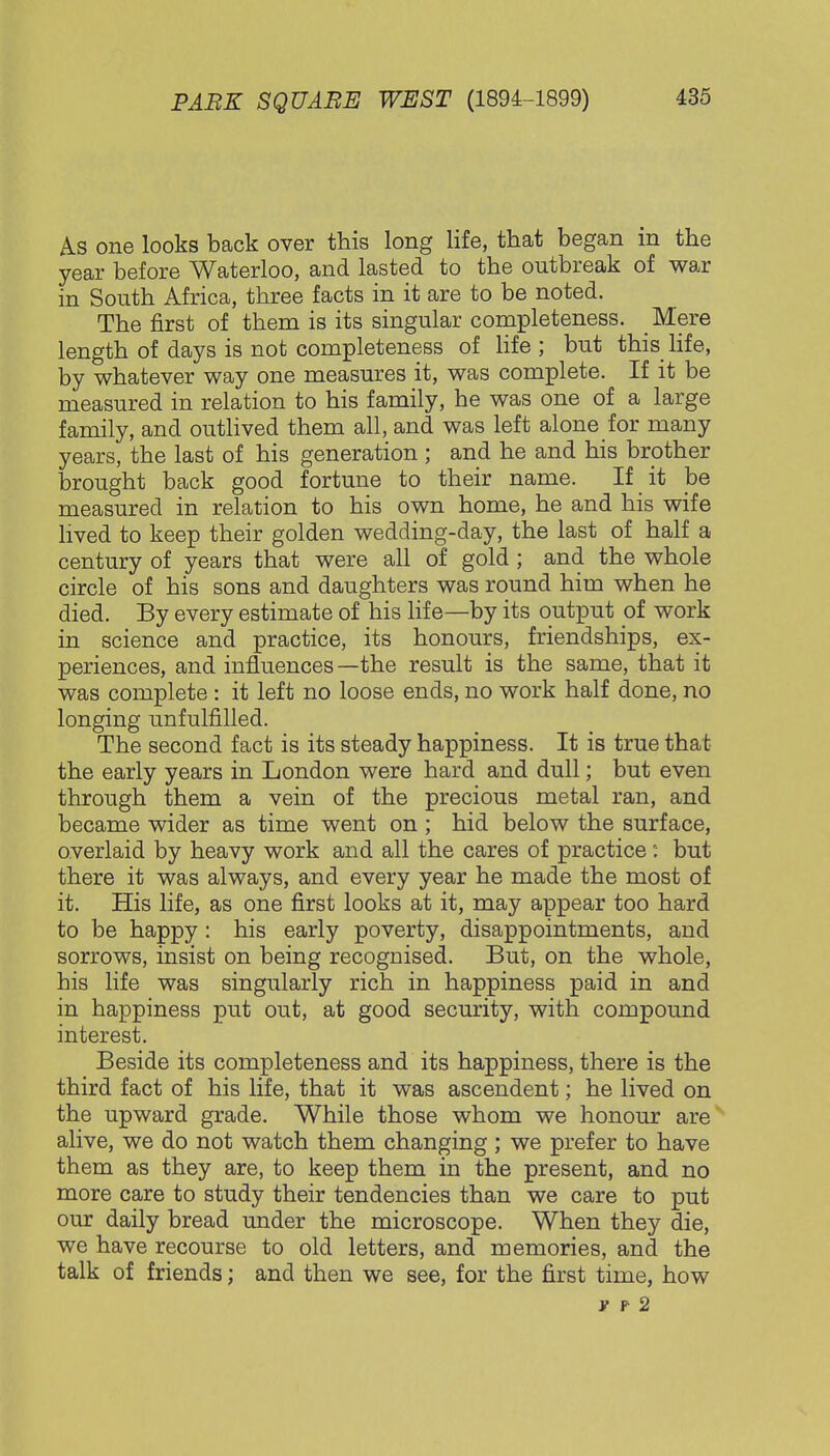 As one looks back over this long life, that began in the year before Waterloo, and lasted to the outbreak of war in South Africa, three facts in it are to be noted. The first of them is its singular completeness. Mere length of days is not completeness of life ; but this life, by whatever way one measures it, was complete. If it be measured in relation to his family, he was one of a large family, and outlived them all, and was left alone for many years, the last of his generation ; and he and his brother brought back good fortune to their name. If it be measured in relation to his own home, he and his wife lived to keep their golden wedding-day, the last of half a century of years that were all of gold ; and the whole circle of his sons and daughters was round him when he died. By every estimate of his life—by its output of work in science and practice, its honours, friendships, ex- periences, and influences —the result is the same, that it was complete : it left no loose ends, no work half done, no longing unfulfilled. The second fact is its steady happiness. It is true that the early years in London were hard and dull; but even through them a vein of the precious metal ran, and became wider as time went on ; hid below the surface, overlaid by heavy work and all the cares of practice: but there it was always, and every year he made the most of it. His life, as one first looks at it, may appear too hard to be happy: his early poverty, disappointments, and sorrows, insist on being recognised. But, on the whole, his life was singularly rich in happiness paid in and in happiness put out, at good security, with compound interest. Beside its completeness and its happiness, there is the third fact of his life, that it was ascendent; he lived on the upward grade. While those whom we honour are alive, we do not watch them changing ; we prefer to have them as they are, to keep them in the present, and no more care to study their tendencies than we care to put our daily bread under the microscope. When they die, we have recourse to old letters, and memories, and the talk of friends; and then we see, for the first time, how v p 2