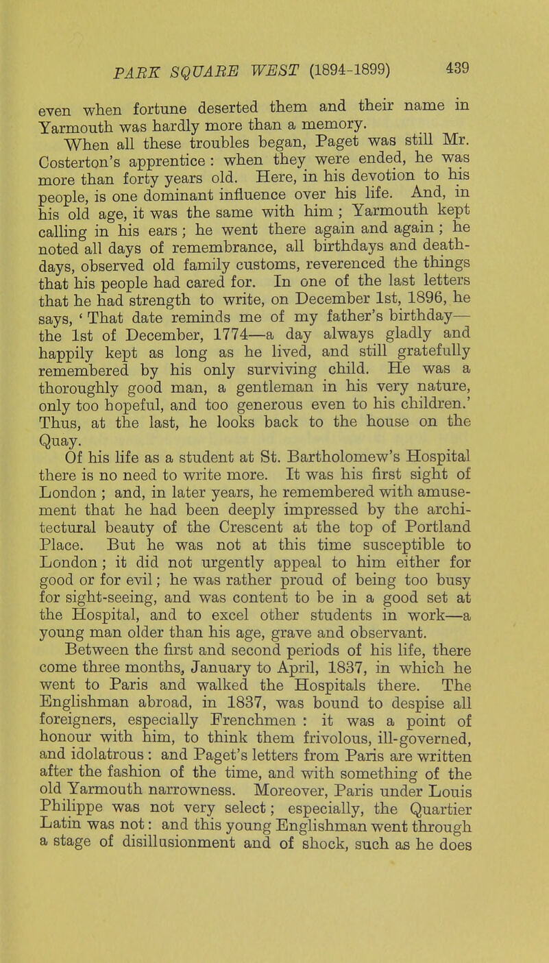 even when fortune deserted them and their name in Yarmouth was hardly more than a memory. When all these troubles began, Paget was still Mr. Costerton's apprentice : when they were ended, he was more than forty years old. Here, in his devotion to his people, is one dominant influence over his life. And, in his old age, it was the same with him ; Yarmouth kept calling in his ears; he went there again and again ; he noted all days of remembrance, all birthdays and death- days, observed old family customs, reverenced the things that his people had cared for. In one of the last letters that he had strength to write, on December 1st, 1896, he says, ' That date reminds me of my father's birthday— the 1st of December, 1774—a day always gladly and happily kept as long as he lived, and still gratefully remembered by his only surviving child. He was a thoroughly good man, a gentleman in his very nature, only too hopeful, and too generous even to his children.' Thus, at the last, he looks back to the house on the Quay. Of his life as a student at St. Bartholomew's Hospital there is no need to write more. It was his first sight of London ; and, in later years, he remembered with amuse- ment that he had been deeply impressed by the archi- tectural beauty of the Crescent at the top of Portland Place. But he was not at this time susceptible to London; it did not urgently appeal to him either for good or for evil; he was rather proud of being too busy for sight-seeing, and was content to be in a good set at the Hospital, and to excel other students in work—a young man older than his age, grave and observant. Between the first and second periods of his life, there come three months, January to April, 1837, in which he went to Paris and walked the Hospitals there. The Englishman abroad, in 1837, was bound to despise all foreigners, especially Frenchmen : it was a point of honour with him, to think them frivolous, ill-governed, and idolatrous : and Paget's letters from Paris are written after the fashion of the time, and with something of the old Yarmouth narrowness. Moreover, Paris under Louis Philippe was not very select; especially, the Quartier Latin was not: and this young Englishman went through a stage of disillusionment and of shock, such as he does