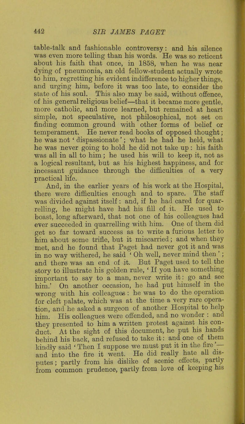 table-talk and fashionable controversy: and his silence was even more telling than his words. He was so reticent about his faith that once, in 1858, when he was near dying of pneumonia, an old fellow-student actually wrote to him, regretting his evident indifference to higher things, and urging him, before it was too late, to consider the state of his soul. This also may be said, without offence, of his general religious belief—that it became more gentle, more catholic, and more learned, but remained at heart simple, not speculative, not philosophical, not set on finding common ground with other forms of belief or temperament. He never read books of opposed thought; he was not ' dispassionate'; what he had he held, what he was never going to hold he did not take up : his faith was all in all to him; he used his will to keep it, not as a logical resultant, but as his highest happiness, and for incessant guidance through the difficulties of a very practical life. And, in the earlier years of his work at the Hospital, there were difficulties enough and to spare. The staff was divided against itself : and, if he had cared for quar- relling, he might have had his fill of it. He used to boast, long afterward, that not one of his colleagues had ever succeeded in quarrelling with him. One of them did get so far toward success as to write a furious letter to him about some trifle, but it miscarried; and when they met, and he found that Paget had never got it and was in no way withered, he said ' Oh well, never mind then' ; and there was an end of it. But Paget used to tell the story to illustrate his golden rule, ' If you have something important to say to a man, never write it: go and see him.' On another occasion, he had put himself in the wrong with his colleagues : he was to do the operation for cleft palate, which was at the time a very rare opera- tion, and he asked a surgeon of another Hospital to help him. His colleagues were offended, and no wonder : and they presented to him a written protest against his con- duct. At the sight of this document, he put his hands behind his back, and refused to take it: and one of them kindly said ' Then I suppose we must put it in the fire '— and into the fire it went. He did really hate all dis- putes; partly from his dislike of scenic effects, partly from common prudence, partly from love of keeping his