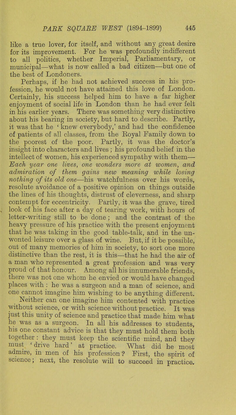 like a true lover, for itself, and without any great desire for its improvement. For he was profoundly indifferent to all politics, whether Imperial, Parliamentary, or municipal—what is now called a bad citizen—but one of the best of Londoners. Perhaps, if he had not achieved success in his pro- fession, he would not have attained this love of London. Certainly, his success helped him to have a far higher enjoyment of social life in London than he had ever felt in his earlier years. There was something very distinctive about his bearing in society, but hard to describe. Partly, it was that he ' knew everybody,' and had the confidence of patients of all classes, from the Boyal Family down to the poorest of the poor. Partly, it was the doctor's insight into characters and lives ; his profound belief in the intellect of women, his experienced sympathy with them— Each year one lives, one wonders more at women, and admiration of them gains new meaning while losing nothing of its old one—his watchfulness over his words, resolute avoidance of a positive opinion on things outside the lines of his thoughts, distrust of cleverness, and sharp contempt for eccentricity. Partly, it was the grave, tired \ look of his face after a day of tearing work, with hours of letter-writing still to be done; and the contrast of the heavy pressure of his practice with the present enjoyment that he was taking in the good table-talk, and in the un- wonted leisure over a glass of wine. But, if it be possible, out of many memories of him in society, to sort one more distinctive than the rest, it is this—that he had the air of a man who represented a great profession and was very proud of that honour. Among all his innumerable friends, there was not one whom he envied or would have changed places with : he was a surgeon and a man of science, and one cannot imagine him wishing to be anything different. Neither can one imagine him contented with practice without science, or with science without practice. It was just this unity of science and practice that made him what he was as a surgeon. In all his addresses to students, his one constant advice is that they must hold them both together : they must keep the scientific mind, and they must 'drive hard' at practice. What did he most admire, in men of his profession? First, the spirit of science; next, the resolute will to succeed in practice.