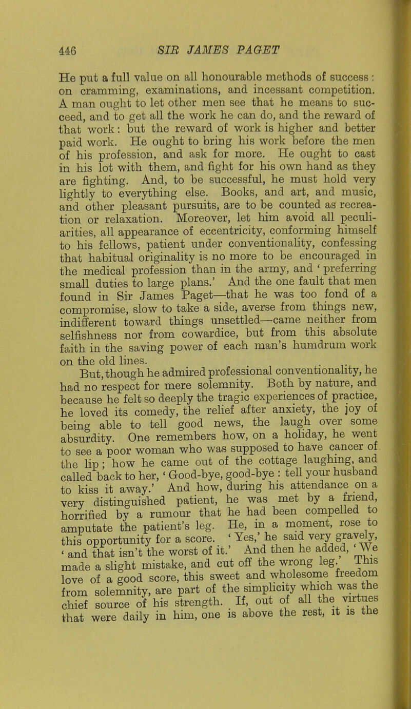 He put a full value on all honourable methods of success : on cramming, examinations, and incessant competition. A man ought to let other men see that he means to suc- ceed, and to get all the work he can do, and the reward of that work: but the reward of work is higher and better paid work. He ought to bring his work before the men of his profession, and ask for more. He ought to cast in his lot with them, and fight for his own hand as they are fighting. And, to be successful, he must hold very lightly to everything else. Books, and art, and music, and other pleasant pursuits, are to be counted as recrea- tion or relaxation. Moreover, let him avoid all peculi- arities, all appearance of eccentricity, conforming himself to his fellows, patient under conventionality, confessing that habitual originality is no more to be encouraged in the medical profession than in the army, and ' preferring small duties to large plans.' And the one fault that men found in Sir James Paget—that he was too fond of a compromise, slow to take a side, averse from things new, indifferent toward things unsettled—came neither from selfishness nor from cowardice, but from this absolute faith in the saving power of each man's humdrum work on the old lines. But, though he admired professional conventionality, he had no respect for mere solemnity. Both by nature, and because he felt so deeply the tragic experiences of practice, he loved its comedy, the relief after anxiety, the joy of being able to tell good news, the laugh over some absurdity. One remembers how, on a holiday, he went to see a poor woman who was supposed to have cancer of the lip' how he came out of the cottage laughing, and called back to her, ' Good-bye, good-bye : tell your husband to kiss it away.' And how, during his attendance on a very distinguished patient, he was met by a friend, horrified by a rumour that he had been compelled to amputate the patient's leg. He, in a moment, rose to this opportunity for a score. « Yes,' he said very gravely, • and that isn't the worst of it.' And then he added, We made a slight mistake, and cut off the wrong leg This love of a good score, this sweet and wholesome freedom from solemnity, are part of the simplicity which was the chief source of his strength. If out of all he virtues that were daily in him, one is above the rest, it is the