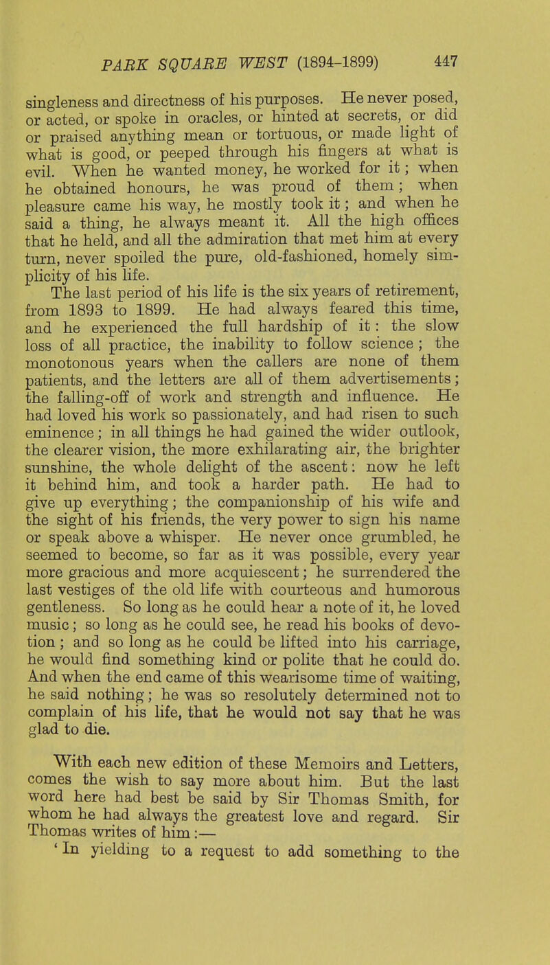 singleness and directness of his purposes. He never posed, or acted, or spoke in oracles, or hinted at secrets, or did or praised anything mean or tortuous, or made light of what is good, or peeped through his fingers at what is evil. When he wanted money, he worked for it; when he obtained honours, he was proud of them; when pleasure came his way, he mostly took it; and when he said a thing, he always meant it. All the high offices that he held, and all the admiration that met him at every turn, never spoiled the pure, old-fashioned, homely sim- plicity of his life. The last period of his life is the six years of retirement, from 1893 to 1899. He had always feared this time, and he experienced the full hardship of it: the slow loss of all practice, the inability to follow science ; the monotonous years when the callers are none of them patients, and the letters are all of them advertisements; the falling-off of work and strength and influence. He had loved his work so passionately, and had risen to such eminence; in all things he had gained the wider outlook, the clearer vision, the more exhilarating air, the brighter sunshine, the whole delight of the ascent: now he left it behind him, and took a harder path. He had to give up everything; the companionship of his wife and the sight of his friends, the very power to sign his name or speak above a whisper. He never once grumbled, he seemed to become, so far as it was possible, every year more gracious and more acquiescent; he surrendered the last vestiges of the old life with courteous and humorous gentleness. So long as he could hear a note of it, he loved music; so long as he could see, he read his books of devo- tion ; and so long as he could be lifted into his carriage, he would find something kind or polite that he could do. And when the end came of this wearisome time of waiting, he said nothing; he was so resolutely determined not to complain of his life, that he would not say that he was glad to die. With each new edition of these Memoirs and Letters, comes the wish to say more about him. But the last word here had best be said by Sir Thomas Smith, for whom he had always the greatest love and regard. Sir Thomas writes of him:— 'In yielding to a request to add something to the