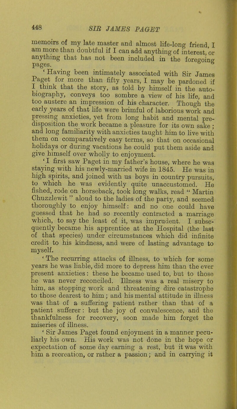 memoirs of my late master and almost life-long friend, I am more than doubtful if I can add anything of interest, or anything that has not been included in the foregoing pages. to 5 ' Having been intimately associated with Sir James Paget for more than fifty years, I may be pardoned if I think that the story, as told by himself in the auto- biography, conveys too sombre a view of his life, and too austere an impression of his character. Though the early years of that life were brimful of laborious work and pressing anxieties, yet from long habit and mental pre- disposition the work became a pleasure for its own sake ; and long familiarity with anxieties taught him to live with them on comparatively easy terms, so that on occasional holidays or during vacations he could put them aside and give himself over wholly to enjoyment. ' I first saw Paget in my father's house, where he was staying with his newly-married wife in 1845. He was in high spirits, and joined with us boys in country pursuits, to which he was evidently quite unaccustomed. He fished, rode on horseback, took long walks, read  Martin Chuzzlewit  aloud to the ladies of the party, and seemed thoroughly to enjoy himself: and no one could have guessed that he had so recently contracted a marriage which, to say the least of it, was imprudent. I subse- quently became his apprentice at the Hospital (the last of that species) under circumstances which did infinite credit to his kindness, and were of lasting advantage to myself. ' The recurring attacks of illness, to which for some years he was liable, did more to depress him than the ever present anxieties: these he became used to, but to those he was never reconciled. Illness was a real misery to him, as stopping work and threatening dire catastrophe to those dearest to him; and his mental attitude in illness was that of a suffering patient rather than that of a patient sufferer: but the joy of convalescence, and the thankfulness for recovery, soon made him forget the miseries of illness. ' Sir James Paget found enjoyment in a manner pecu- liarly his own. His work was not done in the hope or expectation of some day earning a rest, but it was with him a recreation, or rather a passion; and in carrying it