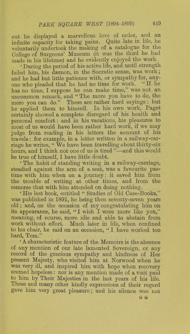 out he displayed a marvellous love of order, and an infinite capacity for taking pains. Quite late in life, lie voluntarily undertook the making of a catalogue for the College of Surgeons' Museum (it was the third he had made in his lifetime) and he evidently enjoyed the work. ' During the period of his active life, and until strength failed him, his daemon, in the Socratic sense, was work; and he had but little patience with, or sympathy for, any- one who pleaded that he had no time for work. If he has no time, I suppose he can make time, was not an uncommon remark, and  The more you have to do, the more you can do. These are rather hard sayings : but he applied them to himself. In his own work, Paget certainly showed a complete disregard of his health and personal comfort: and in his vacations, his pleasures to most of us would have been rather hard work, if we may judge from reading in his letters the account of his travels : for example, in a letter written in a railway-car- riage he writes,  We have been travelling about thirty-six hours, and I think not one of us is tired —and this would be true of himself, I have little doubt. ' The habit of standing writing in a railway-carriage, steadied against the arm of a seat, was a favourite pas- time with him when on a journey: it saved him from the trouble of writing at other times, and from the remorse that with him attended on doing nothing. 'His last book, entitled  Studies of Old Case-Books, was published in 1891, he being then seventy-seven years old; and, on the occasion of my congratulating him on its appearance, he said, I wish I were more like you, meaning, of course, more idle and able to abstain from work without effort. Much later in life, when confined to his chair, he said on an occasion,  I have worked too hard, Tom. ' A characteristic feature of the Memoirs is the absence of any mention of our late lamented Sovereign, or any record of the gracious sympathy and kindness of Her present Majesty, who visited him at Norwood when he was very ill, and inspired him with hope when recovery seemed hopeless: nor is any mention made of a visit paid to him by Their Majesties in the last years of his life. These and many other kindly expressions of their regard gave him very great pleasure; and his silence was not g a