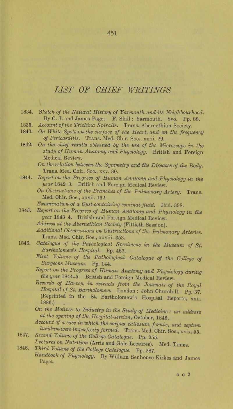 LIST OF CHIEF WRITINGS 1834. Sketch of the Natural History of Yarmouth and its Neighbourhood. By C. J. and James Paget. P. Skill: Yarmouth. 8vo. Pp. 88. 1835. Account of the Trichina Spiralis. Trans. Abernethian Society. 1840. On White Spots on the surface of the Heart, and on the frequency of Pericarditis. Trans. Med. Chir. Soc, xxiii. 29. 1842. On the chief results obtained by the use of the Microscope in the study of Hitman Anatomy and Physiology. British and Foreign Medical Beview. On the relation between the Symmetry and the Diseases of the Body. Trans. Med. Chir. Soc, xxv. 30. 1844. Report on the Progress of Human Anatomy and Physiology in the year 1842-3. British and Foreign Medical Beview. On Obstructions of the Branches of the Pulmonary Artery. Trans. Med. Chir. Soc, xxvii. 162. Examination of a Cyst containing seminal fluid. Ibid. 398. 1845. Report on the Progress of Human Anatomy and Physiology in the year 1843-4. British and Foreign Medical Beview. Address at the Abernethian Society (Fiftieth Session). Additional Observations on Obstructions of the Pulmonary Arteries. Trans. Med. Chir. Soc, xxviii. 353. 1846. Catalogue of the Pathological Specimens m the Museum of St. Bartholomeio's Hospital. Pp. 487. First Volume of the Pathological Catalogue of the College of Surgeons Museum. Pp. 144. Report on the Progress of Human Anatomy and Physiology during the year 1844-5. British and Foreign Medical Beview. Records of Harvey, in extracts from the Journals of the Royal Hospital of St. Bartholomew. London : John Churchill. Pp. 37. (Beprinted in the St. Bartholomew's Hospital Beports, xxii' 1886.) . On the Motives to Industry in the Study of Medicine : an address at the opening of the Hospital-session, October, 1846. Account of a case in which the corpus callosum, fornix, and septum lucxdum were imperfectly formed. Trans. Med. Chir. Soc, xxix. 55. 1847. Second Volume of the College Catalogue. Pp. 255. Lectures on Nutrition (Arris and Gale Lectures). Med. Times 1848. Third Volume of the College Catalogue. Pp. 287. Handbook of Physiology. By William Senhouse Kirkes and James Paget. a g 2