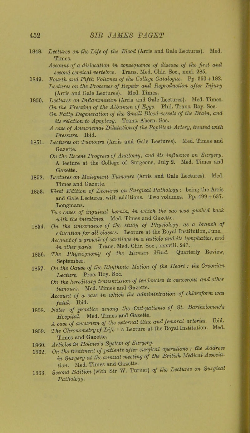 1848. Lectures on the Life of the Blood (Arris and Gale Lectures). Med. Times. Account of a dislocation vn consequence of disease of the first and second cervical vertebrce. Trans. Med. Chir. Soc, xxxi. 285. 1849. Fourth and Fifth Volumes of the College Catalogue. Pp. 350 +182. Lectures on the Processes of Repair and Reproduction after Injury (Arris and Gale Lectures). Med. Times. 1850. Lectures on Inflammation (Arris and Gale Lectures). Med. Times. On the Freezing of tlie Albumen of Eggs. Phil. Trans. Roy. Soc. On Fatty Degeneration of the Small Blood-vessels of the Brain, and its relation to Apoplexy. Trans. Abern. Soc. A case of Aneurismal Dilatation of the Popliteal Artery, treated with Pressure. Ibid. 1851. Lectures on Tumours (Arris and Gale Lectures). Med. Times and Gazette. On the Recent Progress of Anatomy, and its influence on Surgery. A lecture at the College of Surgeons, July 2. Med. Times and Gazette. 1852. Lectures on Malignant Tumours (Arris and Gale Lectures). Med, Times and Gazette. 1853. First Edition of Lectures on Surgical Pathology: being the Arris and Gale Lectures, with additions. Two volumes. Pp. 499 + 637. Longmans. Two cases of inguinal hernia, in which the sac was ptcshed back with the\ intestines. Med. Times and Gazette. 1854. On the importance of the study of Physiology, as a branch of education for all classes. Lecture at the Eoyal Institution, June. Account of a growth of cartilage in a testicle and its lymphatics, and in other parts. Trans. Med. Chir. Soc, xxxviii. 247. 1856. The Physiognomy of the Human Mind. Quarterly Review, September. 1857. On the Cause of the Rhythmic Motion of the Heart: the Croonian Lecture. Proc. Roy. Soc. On the hereditary transmission of tendencies to cancerous and other tumours. Med. Times and Gazette. Account of a case in which Vie administration of chloroform was fatal. Ibid. 1858. Notes of practice among the Out-patients of St. Bartholomew s Hospital. Med. Times and Gazette. A case of aneurism of tlie external iliac and femoral arteries. Ibid. 1859. The Chronometry of Life : a Lecture at the Royal Institution. Med. Times and Gazette. 1860. Articles in Holmes's System of Surgery. 1862 On the treatment of patients after surgical operations : the Address in Surgery at the annual meeting of the British Medical Associa- tion. Med. Times and Gazette. , 1863. Second Edition (with Sir W. Turner) of tlie Lectures on Surgical Pathology.