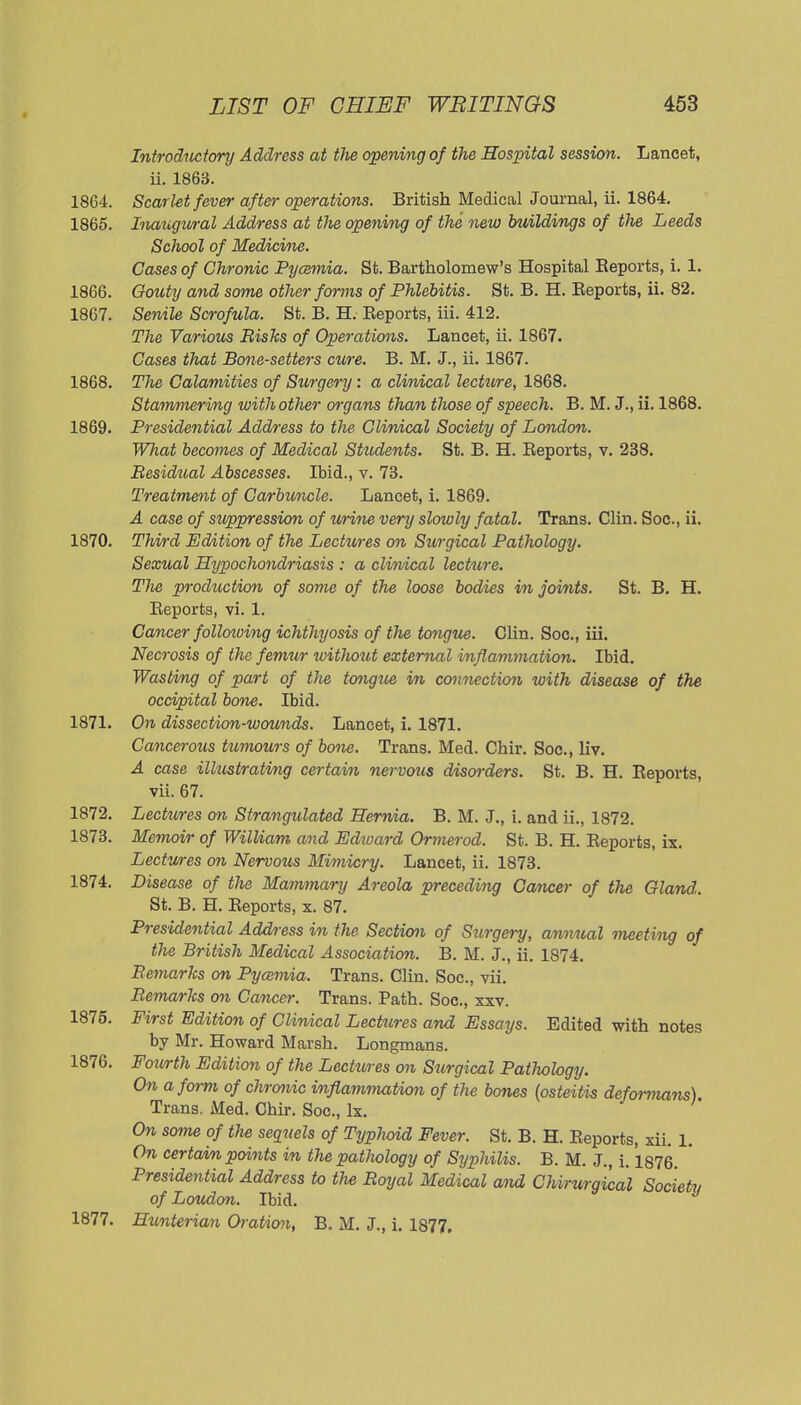 Introductory Address at the opening of the Hospital session. Lancet, ii. 1863. 1864. Scarlet fever after operations. British Medical Journal, ii. 1864. 1865. Inaugural Address at the opening of the new btiildings of the Leeds School of Medicine. Cases of Chronic Pycemia. St. Bartholomew's Hospital Reports, i. 1. 1866. Gouty and some other forms of Phlebitis. St. B. H. Reports, ii. 82. 1867. Senile Scrofula. St. B. H. Reports, iii. 412. The Various Risks of Operations. Lancet, ii. 1867. Cases that Bone-setters cure. B. M. J., ii. 1867. 1868. The Calamities of Surgery: a clinical lecture, 1868. Stammering with other organs than those of speech. B. M. J., ii. 1868. 1869. Presidential Address to the Clinical Society of London. What becomes of Medical Students. St. B. H. Reports, v. 238. Residual Abscesses. Ibid., v. 73. Treatment of Carbuncle. Lancet, i. 1869. A case of stippression of urine very slowly fatal. Trans. Clin. Soc, ii. 1870. Third Edition of the Lectures on Surgical Pathology. Sexual Hypochondriasis : a clinical lecture. TJie production of some of the loose bodies in joints. St. B. H. Reports, vi. 1. Cancer following ichthyosis of the tongue. Clin. Soc, iii. Necrosis of the femur without external inflammation. Ibid. Wasting of part of the tongue in connection with disease of the occipital bone. Ibid. 1871. On dissection-wounds. Lancet, i. 1871. Cancerous tumours of bone. Trans. Med. Chir. Soc, liv. A case illustrating certain nervous disorders. St. B. H. Reports, vii. 67. 1872. Lectures on Strangulated Hernia. B. M. J., i. and ii., 1872. 1873. Memoir of William and Edioard Ormerod. St. B. H. Reports, ix. Lectures on Nervous Mimicry. Lancet, ii. 1873. 1874. Disease of the Mammary Areola preceding Cancer of the Gland,. St. B. H. Reports, x. 87. Pres'idential Address in the Section of Surgei-y, annual meeting of the British Medical Association. B. M. J., ii. 1874. Remarks on Pycemia. Trans. Clin. Soc, vii. Remarks cm Cancer. Trans. Path. Soc, xxv. 1875. First Edition of Clinical Lectures and Essays. Edited with notes by Mr. Howard Marsh. Longmans. 1876. Fourth Edition of the Lectures on Stirgical Patliology. On a form of chronic inflammation of the bones (osteitis deformans) Trans. Med. Chir. Soc, Ix. On some of the sequels of Typhoid Fever. St. B. H. Reports, xii. 1. On certain points in the patliology of Syphilis. B. M. J., i. 1876. Presidential Address to the Royal Medical and Chirurgical Society of Loudon. Ibid. 1877. Hunterian Oration, B. M. J., i. 1877,
