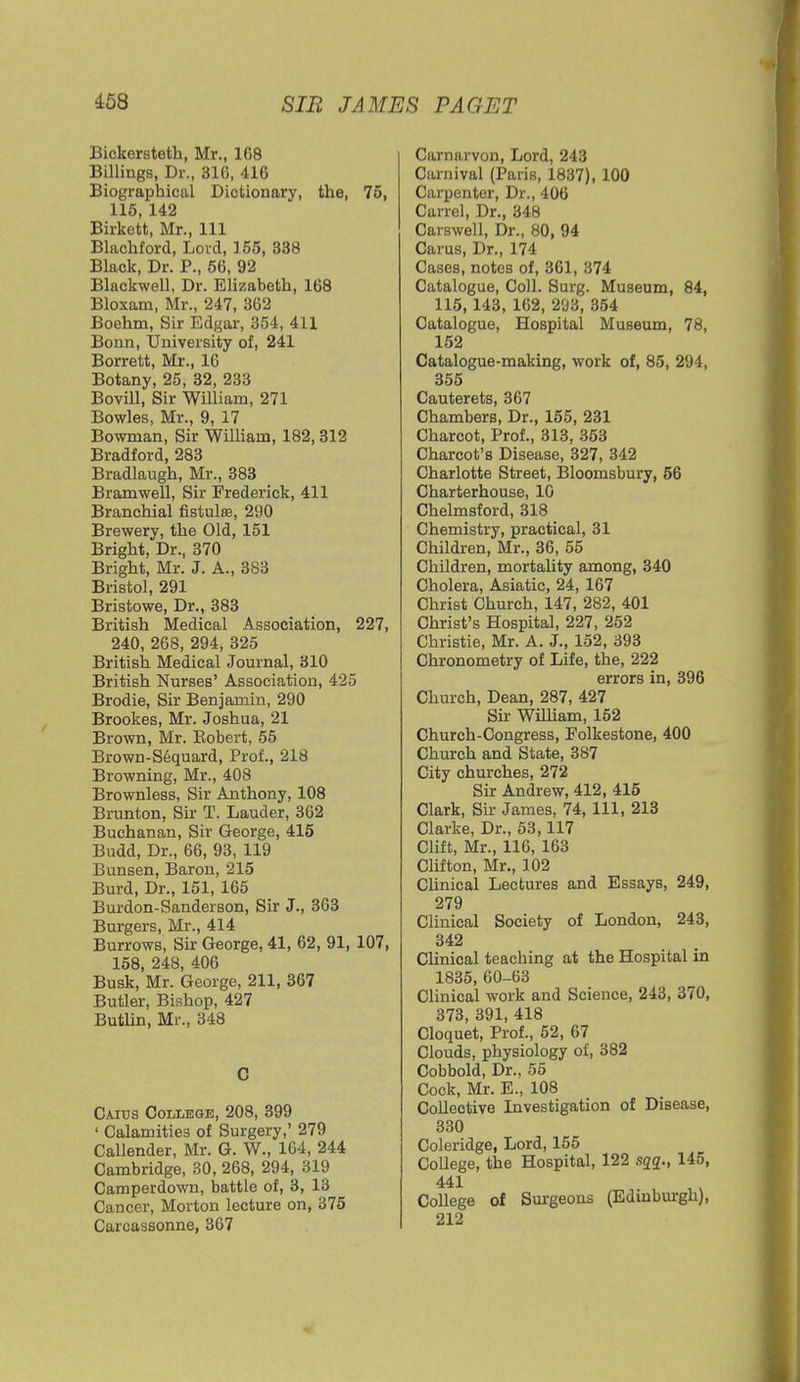 Bickersteth, Mr., 108 Billings, Dr., 31C, 416 Biographical Dictionary, the, 75, 115, 142 Birkett, Mr., Ill Blachforcl, Lord, 155, 338 Black, Dr. P., 56, 92 Blackwell, Dr. Elizabeth, 168 Bloxam, Mr., 247, 362 Boehm, Sir Edgar, 354, 411 Bonn, University of, 241 Borrett, Mr., 16 Botany, 25, 32, 233 Bovill, Sir William, 271 Bowles, Mr., 9, 17 Bowman, Sir William, 182,312 Bradford, 283 Bradlaugh, Mr., 383 Bramwell, Sir Frederick, 411 Branchial fistulas, 290 Brewery, the Old, 151 Bright, Dr., 370 Bright, Mr. J. A., 383 Bristol, 291 Bristowe, Dr., 383 British Medical Association, 227, 240, 268, 294, 325 British Medical Journal, 310 British Nurses' Association, 425 Brodie, Sir Benjamin, 290 Brookes, Mr. Joshua, 21 Brown, Mr. Bobert, 55 Brown-Sequard, Prof., 218 Browning, Mr., 408 Brownless, Sir Anthony, 108 Brunton, Sir T. Lauder, 362 Buchanan, Sir George, 415 Budd, Dr., 66, 93, 119 Bunsen, Baron, 215 Burd, Dr., 151, 165 Burdon-Sanderson, Sir J., 363 Burgers, Mr., 414 Burrows, Sir George, 41, 62, 91, 107, 158, 248, 406 Busk, Mr. George, 211, 367 Butler, Bishop, 427 Butlin, Mr., 348 C Caius College, 208, 399 1 Calamities of Surgery,' 279 Callender, Mr. G. W., 164, 244 Cambridge, 30, 268, 294, 319 Camperdown, battle of, 3, 13 Cancer, Morton lecture on, 375 Carcassonne, 367 Carnarvon, Lord, 243 Carnival (Paris, 1837), 100 Carpenter, Dr., 406 Carrel, Dr., 348 Carswell, Dr., 80, 94 Carus, Dr., 174 Cases, notes of, 361, 374 Catalogue, Coll. Surg. Museum, 84, 115,143, 162, 293, 354 Catalogue, Hospital Museum, 78, 152 Catalogue-making, work of, 85, 294, 355 Cauterets, 367 Chambers, Dr., 155, 231 Charcot, Prof., 313, 353 Charcot's Disease, 327, 342 Charlotte Street, Bloomsbury, 56 Charterhouse, 10 Chelmsford, 318 Chemistry, practical, 31 Children, Mr., 36, 55 Children, mortality among, 340 Cholera, Asiatic, 24, 167 Christ Church, 147, 282, 401 Christ's Hospital, 227, 252 Christie, Mr. A. J., 152, 393 Chronometry of Life, the, 222 errors in, 396 Church, Dean, 287, 427 Sir William, 152 Church-Congress, Folkestone, 400 Church and State, 387 City churches, 272 Sir Andrew, 412, 415 Clark, Sir James, 74, 111, 213 Clarke, Dr., 53,117 Clift, Mr., 116, 163 Clifton, Mr., 102 Clinical Lectures and Essays, 249, 279 Clinical Society of London, 243, 342 Clinical teaching at the Hospital in 1835, 60-63 Clinical work and Science, 243, 370, 373, 391, 418 Cloquet, Prof., 52, 67 Clouds, physiology of, 382 Cobbold, Dr., 55 Cock, Mr. E., 108 Collective Investigation of Disease, 330 Coleridge, Lord, 155 College, the Hospital, 122 sqq., 145, 441 College of Surgeons (Edinburgh), 212