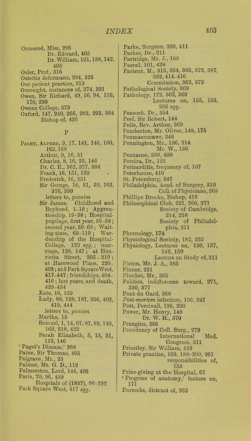 Ormerod, Miss, 296 Dr. Edward, 405 Dr. William, 121,138,142, 405 Osier, Prof., 316 Osteitis deformans, 284, 325 Out-patient practice, 219 Oversight, instances of, 374, 391 Owen, Sir Kichard, 49, 56, 94, 116, 170, 290 Owens College, 373 Oxford, 147, 240, 266, 283, 293, 364 Bishop of, 426 P Paget, Alfeed, 9, 17, 141, 146, 160, 162,168 Arthur, 9, 16, 31 Charles, 8, 16, 25, 146 Dr. C. E., 362, 377, 384 Frank, 16, 151, 159 Frederick, 16, 231 Sir George, 16, 31, 39, 162, 376, 399 letters to, passim Sir James. Childhood and Boyhood, 1-18; Appren- ticeship, 19-38 ; Hospital- pupilage, first year, 39-58; second year, 59-68 ; Wait- ing-time, 69-119 ; War- denship of the Hospital- College, 122 sqq.; mar- riage, 128, 147 ; at Hen- rietta Street, 205 - 219 ; at Harewood Place, 220- 403; at 5 Park Square West, 417-447; friendships, 404- 416 ; last years, and death, 429-434 Kate, 16, 159 Lady, 88, 128, 187, 256, 402, 419, 444 letters to, passim Martha, 15 Samuel, 1,14, 67,87, 89, 140, 162, 218, 422 Sarah Elizabeth, 5, 15, 31, 113, 146 ' Paget's Disease,' 268 Paine, Sir Thomas, 405 Palgrave, Mr., 25 Palmer, Mr. G. D., 112 Palmerston, Lord, 144, 406 Paris, 70, 96, 439 Hospitals of (1837), 96-102 Park Square West, 417 sqq. Parke, Surgeon, 258, 411 Parkes, Dr., 211 Partridge, Mr. J., 108 Pascal, 101, 428 Pasteur, M., 313, 354, 363, 372, 387, 392,414-416 Commission, 362, 372 Pathological Society, 369 Pathology, 172, 302, 369 Lectures on, 135, 155, 206 sqq. Peacock, Dr., 354 Peel, Sir Bobert, 144 Peile, Bev. Arthur, 369 Pemberton, Mr. Oliver, 148, 175 Penmaenmawr, 246 Pennington, Mr., 136, 214 Mr. W., 136 Penzance, 338, 400 Pereira, Dr., 122 Pericarditis, frequency of, 107 Peterhouse, 410 St. Petersburg, 347 Philadelphia, Acad, of Surgery, 310 Coll. of Physicians, 268 Phillips Brooks, Bishop, 416 Philosophical Club, 221, 260, 271 Society of Cambridge, 214, 218 Society of Philadel- phia, 211 Phrenology, 174 Physiological Society, 182, 325 Physiology, Lectures on, 130, 137, 142, 150 Lecture on Study of, 211 Picton, Mr. J. A., 383 Pinner, 231 Plunket, Mr., 365 Politics, indifference toward, 271, 330, 377 Pont du Gard, 368 Post-mortem infection, 196, 247 Pott, Percivall, 136, 220 Power, Mr. Henry, 148 Dr. W. H., 370 Prangins, 266 Presidency of Coll. Surg., 279 International Med. Congress, 311 Priestley, Sir William, 433 Private practice, 169, 188-200, 261 responsibilities of, 153 Prize-giving at the Hospital, 67 1 Progress of anatomy,' lecture on, 171 Proverbs, distrust of, 262