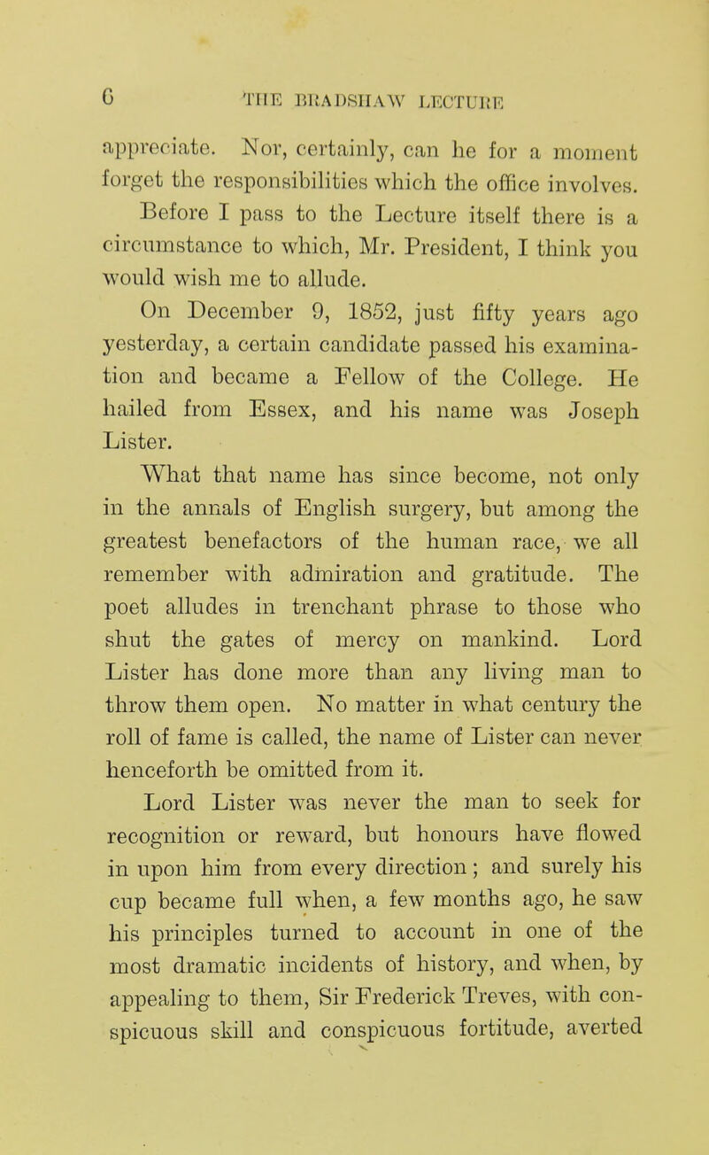 appreciate. Nor, certainly, can he for a moment forget the responsibihtieEj which the office involves. Before I pass to the Lecture itself there is a circumstance to which, Mr. President, I think you would wish me to allude. On December 9, 1852, just fifty years ago yesterday, a certain candidate passed his examina- tion and became a Fellow of the College. He hailed from Essex, and his name was Joseph Lister. What that name has since become, not only in the annals of English surgery, but among the greatest benefactors of the human race, we all remember with admiration and gratitude. The poet alludes in trenchant phrase to those who shut the gates of mercy on mankind. Lord Lister has done more than any living man to throw them open. No matter in what century the roll of fame is called, the name of Lister can never henceforth be omitted from it. Lord Lister was never the man to seek for recognition or reward, but honours have flowed in upon him from every direction; and surely his cup became full when, a few months ago, he saw his principles turned to account in one of the most dramatic incidents of history, and when, by appeahng to them. Sir Frederick Treves, with con- spicuous skill and conspicuous fortitude, averted