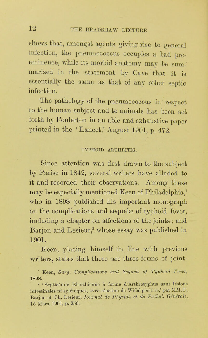 shows that, amongst agents giving rise to general infection, the pneumococcus occupies a bad pre- eminence, while its morbid anatomy may be sum- marized in the statement by Cave that it is essentially the same as that of any other septic infection. The pathology of the pneumococcus in respect to the human subject and to animals has been set forth by Foulerton in an able and exhaustive paper printed in the ' Lancet,' August 1901, p. 472. TYPHOID AKTHRITIS. Since attention was first drawn to the subject by Parise in 1842, several writers have alluded to it and recorded their observations. Among these may be especially mentioned Keen of Philadelphia,^ who in 1898 published his important monograph on the complications and sequelse of typhoid fever, including a chapter on affections of the joints; and Barjon and Lesieur,^ whose essay was published in 1901. Keen, placing himself in line with previous writers, states that there are three forms of joint- ^ Keen, Surg. Complications and Sequels of Typhoid Fever, 1898. ' Septicemic Eberthienne a forme d'Arthrotyplins sans lesions intestinales ni spleniques, avec reaction de Widal positive,' par MM. F. Barjon et Ch. Lesieur, Journal de Physiol, et de Pathol. Generale, 15 Mars, 1901, p. 250.