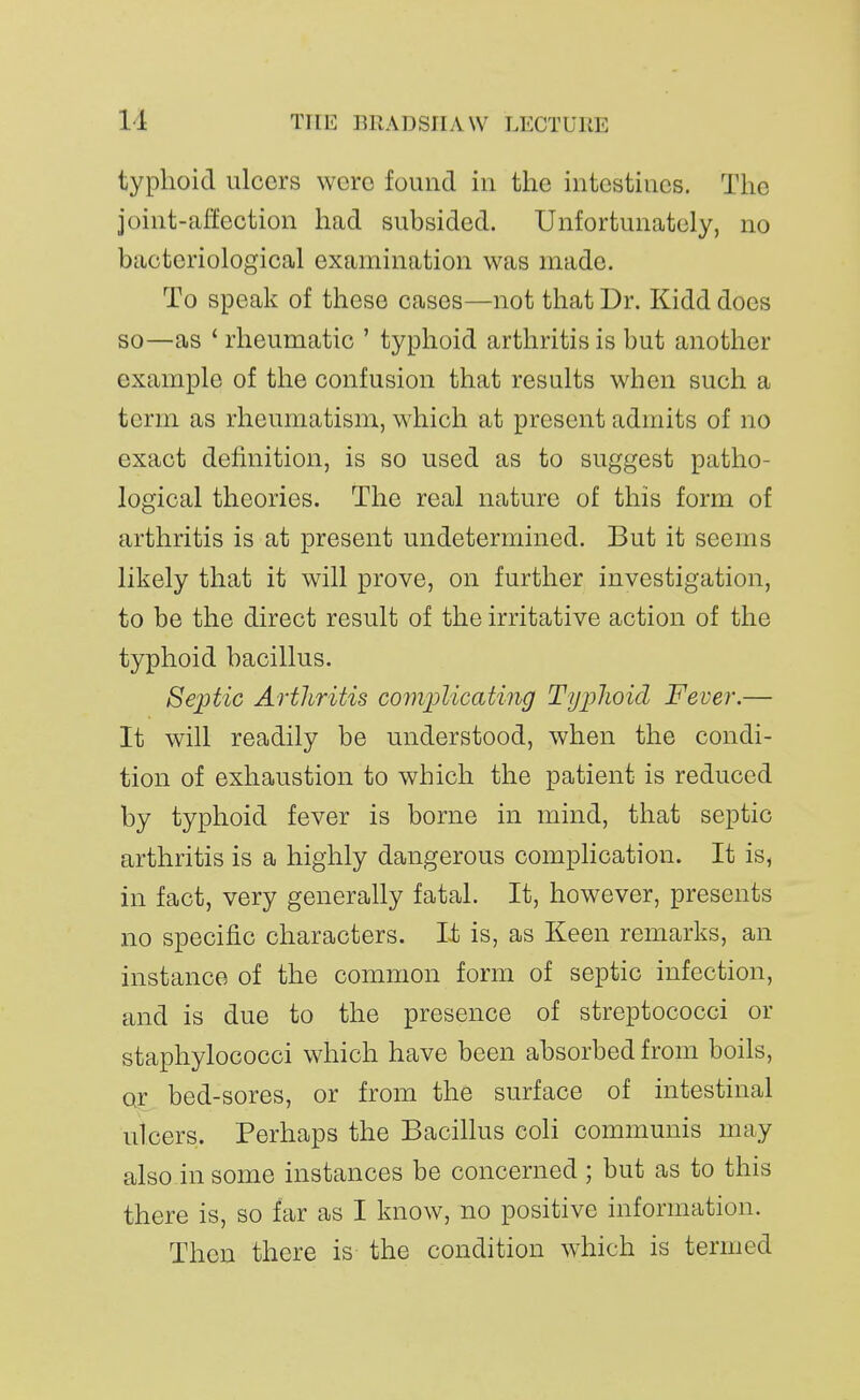 typhoid ulcers were found in the intestines. The joint-allection had subsided. Unfortunately, no bacteriological examination was made. To speak of these cases—not that Dr. Kidd does so—as ' rheumatic ' typhoid arthritis is but another example of the confusion that results when such a term as rheumatism, which at present admits of no exact definition, is so used as to suggest patho- logical theories. The real nature of this form of arthritis is at present undetermined. But it seems likely that it will prove, on further investigation, to be the direct result of the irritative action of the typhoid bacillus. Sejjtic Arthritis comjolicating Typlioid Fever.— It will readily be understood, when the condi- tion of exhaustion to which the patient is reduced by typhoid fever is borne in mind, that septic arthritis is a highly dangerous complication. It is, in fact, very generally fatal. It, however, presents no specific characters. It is, as Keen remarks, an instance of the common form of septic infection, and is due to the presence of streptococci or staphylococci which have been absorbed from boils, or bed-sores, or from the surface of intestinal ulcers. Perhaps the Bacillus coli communis may also in some instances be concerned ; but as to this there is, so far as I know, no positive information. Then there is the condition which is termed