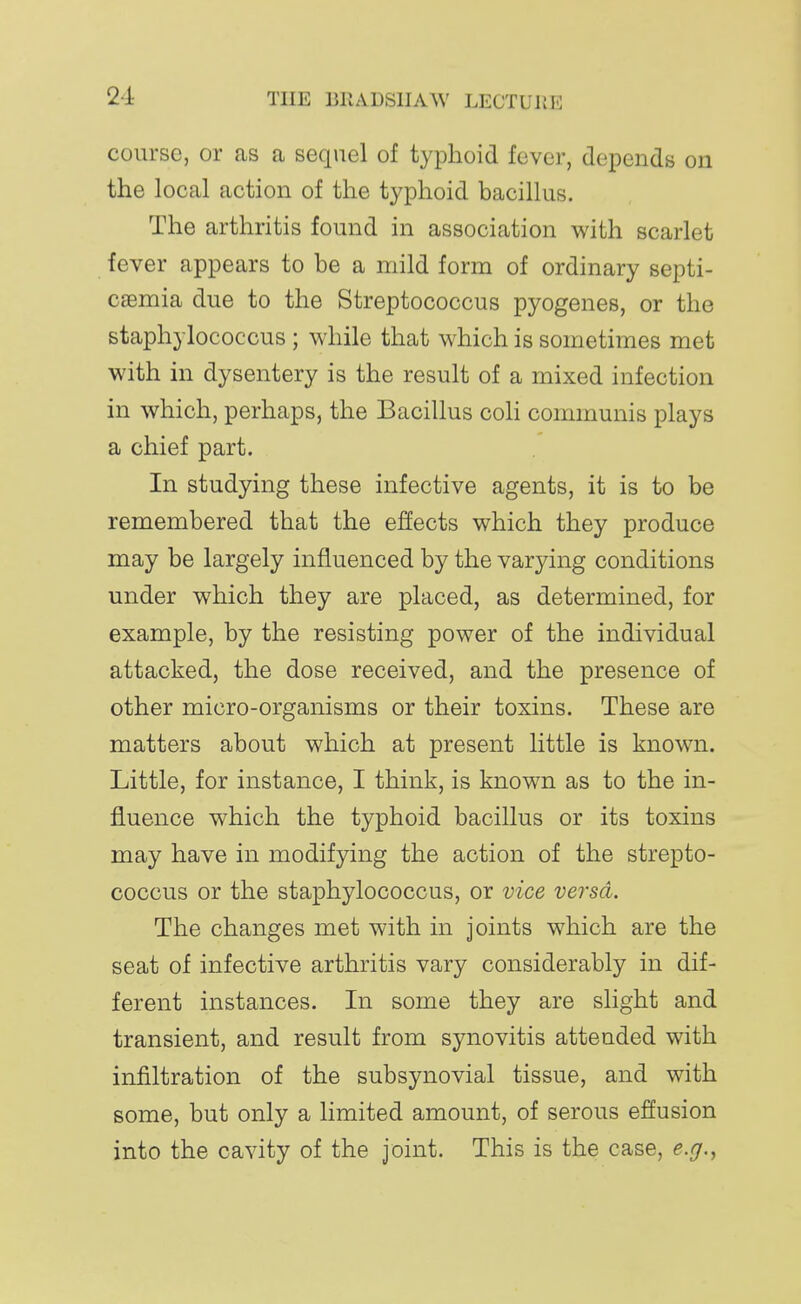 course, or as a sequel of typhoid fever, depends on the local action of the typhoid bacillus. The arthritis found in association with scarlet fever appears to be a mild form of ordinary septi- caemia due to the Streptococcus pyogenes, or the staphylococcus; while that which is sometimes met with in dysentery is the result of a mixed infection in which, perhaps, the Bacillus coli communis plays a chief part. In studying these infective agents, it is to be remembered that the effects which they produce may be largely influenced by the varying conditions under which they are placed, as determined, for example, by the resisting power of the individual attacked, the dose received, and the presence of other micro-organisms or their toxins. These are matters about which at present little is known. Little, for instance, I think, is known as to the in- fluence which the typhoid bacillus or its toxins may have in modifying the action of the strepto- coccus or the staphylococcus, or vice versa. The changes met with in joints which are the seat of infective arthritis vary considerably in dif- ferent instances. In some they are slight and transient, and result from synovitis attended with infiltration of the subsynovial tissue, and with some, but only a limited amount, of serous effusion into the cavity of the joint. This is the case, e.g.,