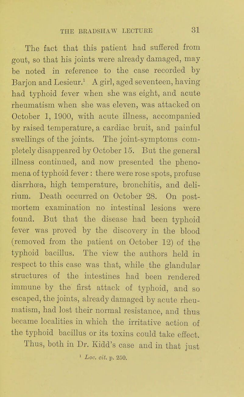 The fact that this patient had suffered from gout, so that his joints were already damaged, may be noted in reference to the case recorded by Barjon and Lesieur.^ A girl, aged seventeen, having had typhoid fever when she was eight, and acute rheumatism when she was eleven, was attacked on October 1, 1900, with acute illness, accompanied by raised temperature, a cardiac bruit, and painful swellings of the joints. The joint-symptoms com- pletely disappeared by October 15. But the general illness continued, and now presented the pheno- mena of typhoid fever : there w^ere rose spots, profuse diarrhoea, high temperature, bronchitis, and deli- rium. Death occurred on October 28. On post- mortem examination no intestinal lesions were found. But that the disease had been typhoid fever was proved by the discovery in the blood (removed from the patient on October 12) of the typhoid bacillus. The view the authors held in respect to this case was that, while the glandular structures of the intestines had been rendered immune by the first attack of typhoid, and so escaped, the joints, already damaged by acute rheu- matism, had lost their normal resistance, and thus became locahties in which the irritative action of the typhoid bacillus or its toxins could take effect. Thus, both in Dr. Kidd's case and in that just ^ Loc. C'it. p. 250.