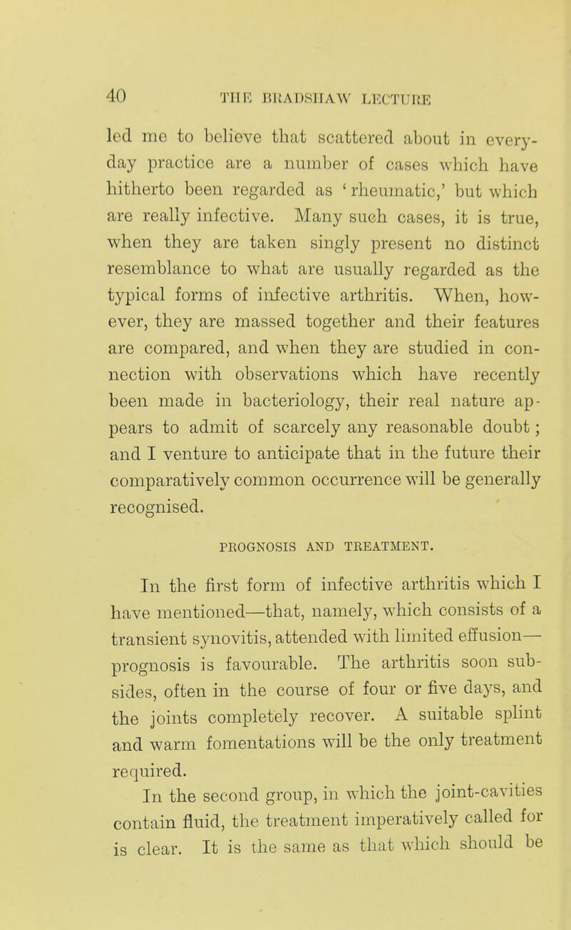 led me to believe that scattered about in every- day practice are a number of cases which have hitherto been regarded as ' rheumatic,' but which are really infective. Many such cases, it is true, when they are taken singly present no distinct resemblance to what are usually regarded as the typical forms of infective arthritis. When, how- ever, they are massed together and their features are compared, and when they are studied in con- nection with observations which have recently been made in bacteriology, their real nature ap- pears to admit of scarcely any reasonable doubt; and I venture to anticipate that in the future their comparatively common occurrence will be generally recognised. PEOGNOSIS AND TREATMENT. In the first form of infective arthritis which I have mentioned—that, namely, which consists of a transient synovitis, attended with limited effusion— prognosis is favourable. The arthritis soon sub- sides, often in the course of four or five days, and the joints completely recover. A suitable splint and warm fomentations will be the only treatment required. In the second group, in which the joint-cavities contain fluid, the treatment imperatively called for is clear. It is the same as that which should be