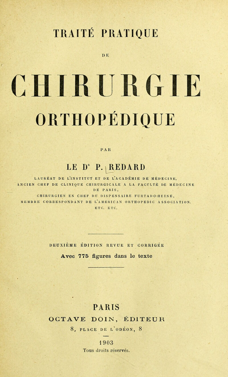 DE CHIRURGIE ORTHOPÉDIQUE PAR LE DK P. | REDARD LAURÉAT DE L'INSTITUT ET DE L'ACADÉMIE DE MÉDECINE, ANCIEN CHEF DE CLINIQUE CHIRURGICALE A LA FACULTÉ DE MÉDECINE DE PARIS, CHIRURGIEN EN CHEF DU DISPENSAIRE FU HT ADO-HEINE, MEMBRE CORRESPONDANT DE l'aMERICAN ORTHOPEDIC ASSOCIATION. ETC. ETC. DEUXIÈME ÉDITION REVUE ET CORRIGÉE Avec 775 figures dans le texte PARIS OCTAVE DOIN, ÉDITEUR 8, PLA-CE DE L'ODÉON, 8 1903 Tous droits réservés.