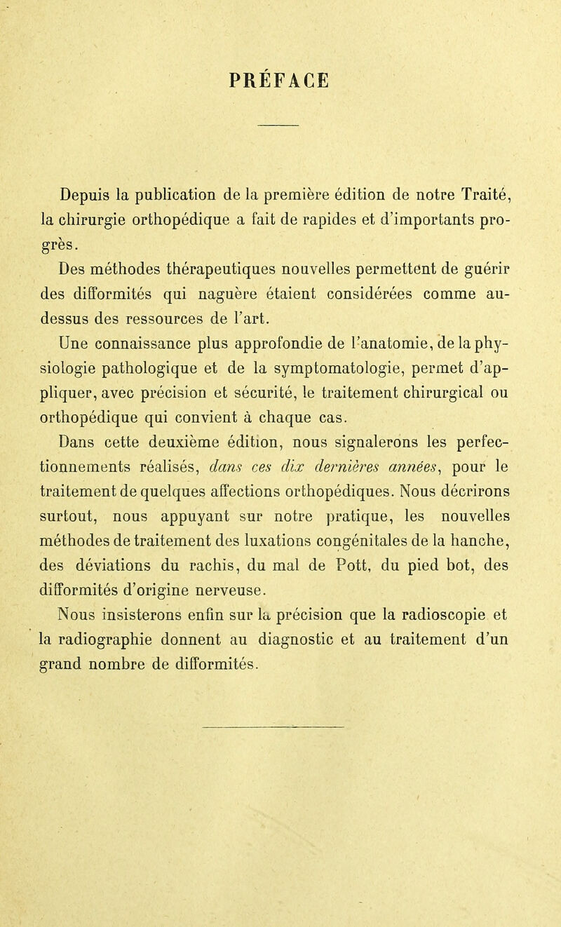 PRÉFACE Depuis la publication de la première édition de notre Traité, la chirurgie orthopédique a fait de rapides et d'importants pro- grès. Des méthodes thérapeutiques nouvelles permettent de guérir des difformités qui naguère étaient considérées comme au- dessus des ressources de l'art. Une connaissance plus approfondie de l'anatomie, de la phy- siologie pathologique et de la symptomatologie, permet d'ap- pliquer, avec précision et sécurité, le traitement chirurgical ou orthopédique qui convient à chaque cas. Dans cette deuxième édition, nous signalerons les perfec- tionnements réalisés, dans ces dix dernières années, pour le traitement de quelques affections orthopédiques. Nous décrirons surtout, nous appuyant sur notre pratique, les nouvelles méthodes de traitement des luxations congénitales de la hanche, des déviations du rachis, du mal de Pott, du pied bot, des difformités d'origine nerveuse. Nous insisterons enfin sur la précision que la radioscopie et la radiographie donnent au diagnostic et au traitement d'un grand nombre de difformités.