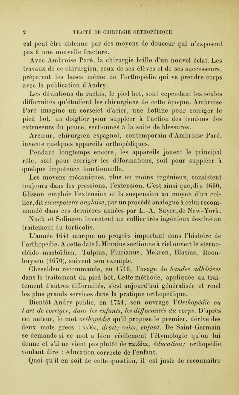 cal peut être obtenue par des moyens de douceur qui n'exposent pas à une nouvelle fracture. Avec Ambroise Paré, la chirurgie brille d'un nouvel éclat. Les travaux de ce chirurgien, ceux de ses élèves et de ses successeurs, préparent les bases même de l'orthopédie qui va prendre corps avec la publication d'Andry. Les déviations du rachis, le pied bot, sont cependant les seules difformités qu'étudient les chirurgiens de cette époque. Ambroise Paré imagine un corselet d'acier, une bottine pour corriger le pied bot, un doigtier pour suppléer à l'action des tendons des extenseurs du pouce, sectionnés à la suite de blessures. Arcœur, chirurgien espagnol, contemporain d'Ambroise Paré, invente quelques appareils orthopédiques. Pendant longtemps encore, les appareils jouent le principal rôle, soit pour corriger les déformations, soit pour suppléer à quelque impotence fonctionnelle. Les moyens mécaniques, plus ou moins ingénieux, consistent toujours dans les pressions, l'extension. C'est ainsi que,dès 1660, Glisson emploie l'extension et la suspension au moyen d'un col- lier, dit escarpolette anglaise, par un procédé analogue à celui recom- mandé dans ces dernières années par L.-A. Sayre,de New-York. Nuck et Solingen inventent un collier très ingénieux destiné au traitement du torticolis. L'année 1641 marque un progrès important dans l'histoire de l'orthopédie. A cette date I. Minnius sectionne à ciel ouvert le sterno- cléido-mastoïdien. Tulpius, Flurianus, Mekren, Blasius, Roon- huysen (1670), suivent son exemple. Cheselden recommande, en 1740, l'usage de bandes adhésives dans le traitement du pied bot. Cette méthode, appliquée au trai- tement d'autres difformités, s'est aujourd'hui généralisée et rend les plus grands services dans la pratique orthopédique. Bientôt Andry publie, en 1741, son ouvrage Y Orthopédie ou fart de corriger, dans les enfants, les difformités du corps. D'après cet auteur, le mot orthopédie qu'il propose le premier, dérive des deux mots grecs : opOoç, droit; raàçv, enfant. De Saint-Germain se demande si ce mot a bien réellement l'étymologie qu'on lui donne et s'il ne vient pas plutôt de iooctSé&a, éducation; orthopédie voulant dire : éducation correcte de l'enfant. Quoi qu'il en soit de cette question, il est juste de reconnaître