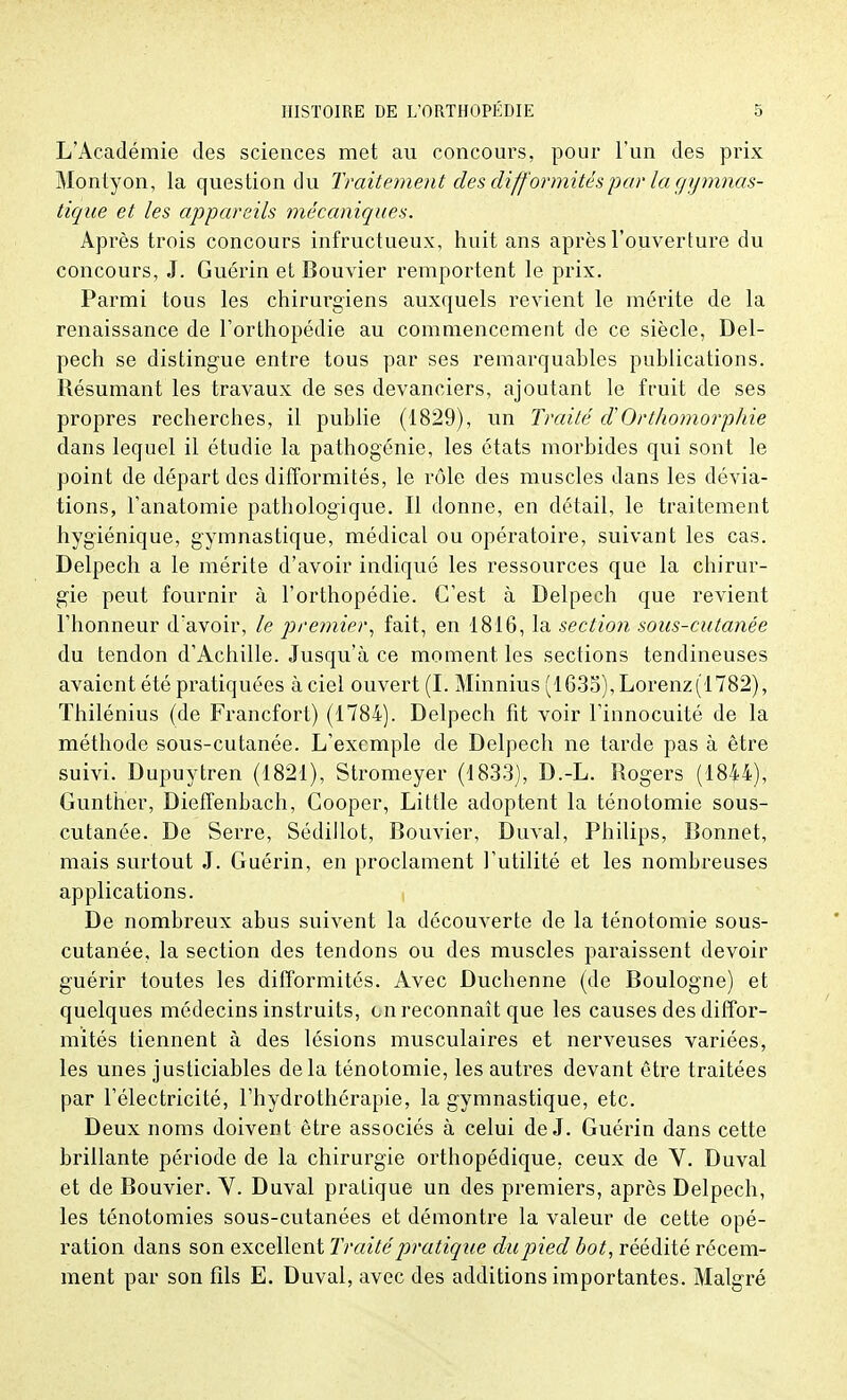 L'Académie des sciences met au concours, pour l'un des prix Montyon, la question du Traitement des diff ormités par la gymnas- tique et les appareils mécaniques. Après trois concours infructueux, huit ans après l'ouverture du concours, J. Guérin et Bouvier remportent le prix. Parmi tous les chirurgiens auxquels revient le mérite de la renaissance de l'orthopédie au commencement de ce siècle, Del- pech se distingue entre tous par ses remarquables publications. Résumant les travaux de ses devanciers, ajoutant le fruit de ses propres recherches, il publie (1829), un Traité d'Orthomorphie dans lequel il étudie la pathogénie, les états morbides qui sont le point de départ des difformités, le rôle des muscles dans les dévia- tions, l'anatomie pathologique. Il donne, en détail, le traitement hygiénique, gymnastique, médical ou opératoire, suivant les cas. Delpech a le mérite d'avoir indiqué les ressources que la chirur- gie peut fournir à l'orthopédie. C'est à Delpech que revient l'honneur d'avoir, le premier, fait, en 1816, la section sous-cutanée du tendon d'Achille. Jusqu'à ce moment les sections tendineuses avaient été pratiquées à ciel ouvert (I. Minnius (l635),Lorenz(1782), Thilénius (de Francfort) (1784). Delpech fit voir l'innocuité de la méthode sous-cutanée. L'exemple de Delpech ne tarde pas à être suivi. Dupuytren (1821), Stromeyer (1833), D.-L. Rogers (1844), Gunther, Dieffenbach, Cooper, Little adoptent la ténotomie sous- cutanée. De Serre, Sédillot, Bouvier, Duval, Philips, Bonnet, mais surtout J. Guérin, en proclament l'utilité et les nombreuses applications. De nombreux abus suivent la découverte de la ténotomie sous- cutanée, la section des tendons ou des muscles paraissent devoir guérir toutes les difformités. Avec Duchenne (de Boulogne) et quelques médecins instruits, en reconnaît que les causes des diffor- mités tiennent à des lésions musculaires et nerveuses variées, les unes justiciables delà ténotomie, les autres devant être traitées par l'électricité, l'hydrothérapie, la gymnastique, etc. Deux noms doivent être associés à celui de J. Guérin dans cette brillante période de la chirurgie orthopédique, ceux de V. Duval et de Bouvier. V. Duval pratique un des premiers, après Delpech, les ténotomies sous-cutanées et démontre la valeur de cette opé- ration dans son excellent Traité pratique du pied bot, réédité récem- ment par son fils E. Duval, avec des additions importantes. Malgré