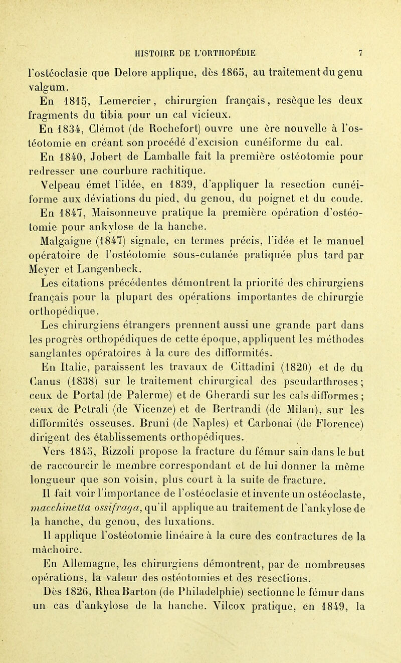 l'ostéoclasie que Delore applique, dès 1865, au traitement du genu valgum. En 1815, Lemercier, chirurgien français, résèque les deux fragments du tibia pour un cal vicieux. En 1834, Clémot (de Rochefort) ouvre une ère nouvelle à l'os- téotomie en créant son procédé d'excision cunéiforme du cal. En 1840, Jobert de Lamballe fait la première ostéotomie pour redresser une courbure rachitique. Velpeau émet l'idée, en 1839, d'appliquer la resection cunéi- forme aux déviations du pied, du genou, du poignet et du coude. En 1847, Maisonneuve pratique la première opération d'ostéo- tomie pour ankylose de la hanche. Malgaigne (1847) signale, en termes précis, l'idée et le manuel opératoire de l'ostéotomie sous-cutanée pratiquée plus tard par Meyer et Langenbeck. Les citations précédentes démontrent la priorité des chirurgiens français pour la plupart des opérations importantes de chirurgie orthopédique. Les chirurgiens étrangers prennent aussi une grande part dans les progrès orthopédiques de cette époque, appliquent les méthodes sanglantes opératoires à la cure des difformités. En Italie, paraissent les travaux de Cittadini (1820) et de du Canus (1838) sur le traitement chirurgical des pseudarthroses ; ceux de Portai (de Palerme) et de Gherardi sur les cals difformes ; ceux de Petrali (de Vicenze) et de Bertrandi (de Milan), sur les difformités osseuses. Bruni (de Naples) et Garbonai (de Florence) dirigent des établissements orthopédiques. Yers 1845, Rizzoli propose la fracture du fémur sain dans le but de raccourcir le membre correspondant et de lui donner la môme longueur que son voisin, plus court à la suite de fracture. Il fait voir l'importance de l'ostéoclasie etinventeun ostéoclaste, macchinetta ossifraga, qu'il applique au traitement de l'ankylosede la hanche, du genou, des luxations. Il applique l'ostéotomie linéaire à la cure des contractures de la mâchoire. En Allemagne, les chirurgiens démontrent, par de nombreuses opérations, la valeur des ostéotomies et des resections. Dès 1826, RheaBarton (de Philadelphie) sectionne le fémur dans un cas d'ankylose de la hanche. Vilcox pratique, en 1849, la