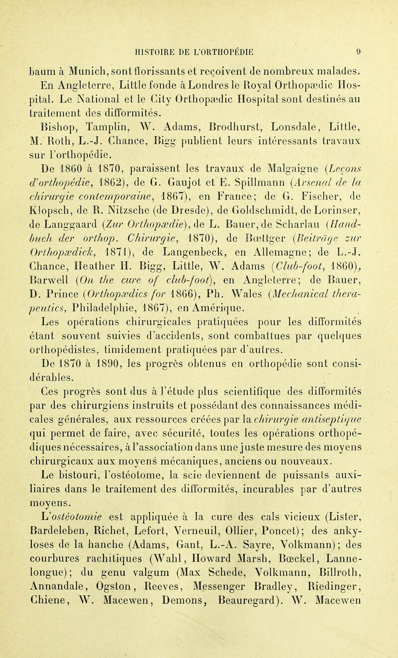 bauro à Munich, sont florissants et reçoivent de nombreux malades. En Angleterre, Little fonde à Londres le Royal Orthopsedic Hos- pital. Le National et le City Orthopeedic Hospital sont destinés au traitement des difformités. Bishop, Tamplin, AV. Adams, Brodhurst, Lonsdale, Little, M. Both, L.-J. Chance, Bigg publient leurs intéressants travaux sur l'orthopédie. De 1860 à 1870, paraissent les travaux de Malgaigne {Leçons d'orthopédie, 1862), de G. Gaujot et E. Spillmann (Arsenal de la chirurgie contemporaine, 1867), en France; de G. Fischer, de Klopsch, de R. Nitzsche (de Dresde), de Goldschmidt, deLorinser, de Langgaard (Zur Orthopsedie), de L. Bauer,de Scharlau (lland- buch der orthop. Chirurgie, 1870), de Bœttger (Beitrûge zur Orlhopœdick, 1871), de Langenbeck, en Allemagne; de L.-J. Chance, Heather IL Bigg, Little, W. Adams (Club-foot, 1860), Barwell (On the cure of club-foot), en Angleterre; de Bauer, D. Prince (Orthopœdics for 1866), Ph. VVales (Mechanical thera- peutics, Philadelphie, 1867), en Amérique. Les opérations chirurgicales pratiquées pour les difformités étant souvent suivies d'accidents, sont combattues par quelques orthopédistes, timidement pratiquées par d'autres. De 1870 à 1890, les progrès obtenus en orthopédie sont consi- dérables. Ces progrès sont dus à l'étude plus scientifique des difformités par des chirurgiens instruits et possédant des connaissances médi- cales générales, aux ressources créées par la chirurgie antiseptique qui permet de faire, avec sécurité, toutes les opérations orthopé- diques nécessaires, à l'association dans une juste mesure des moyens chirurgicaux aux moyens mécaniques, anciens ou nouveaux. Le bistouri, l'ostéotome, la scie deviennent de puissants auxi- liaires dans le traitement des difformités, incurables par d'autres moyens. L'ostéotomie est appliquée à la cure des cals vicieux (Lister, Bardeleben, Richet, Lefort, Verneuil, Ollier, Poncet); des anky- loses de la hanche (Adams, Gant, L.-A. Sayre, Volkmann) ; des courbures rachitiques (Wahl, Howard Marsh, Bœckel, Lanne- longue); du genu valgum (Max Schede, Volkmann, Billroth, Annandale, Ogston, Reeves, Messenger Bradley, Biedinger, Chiene, W. Macewen, Démons, Beauregard). AV. Macewen