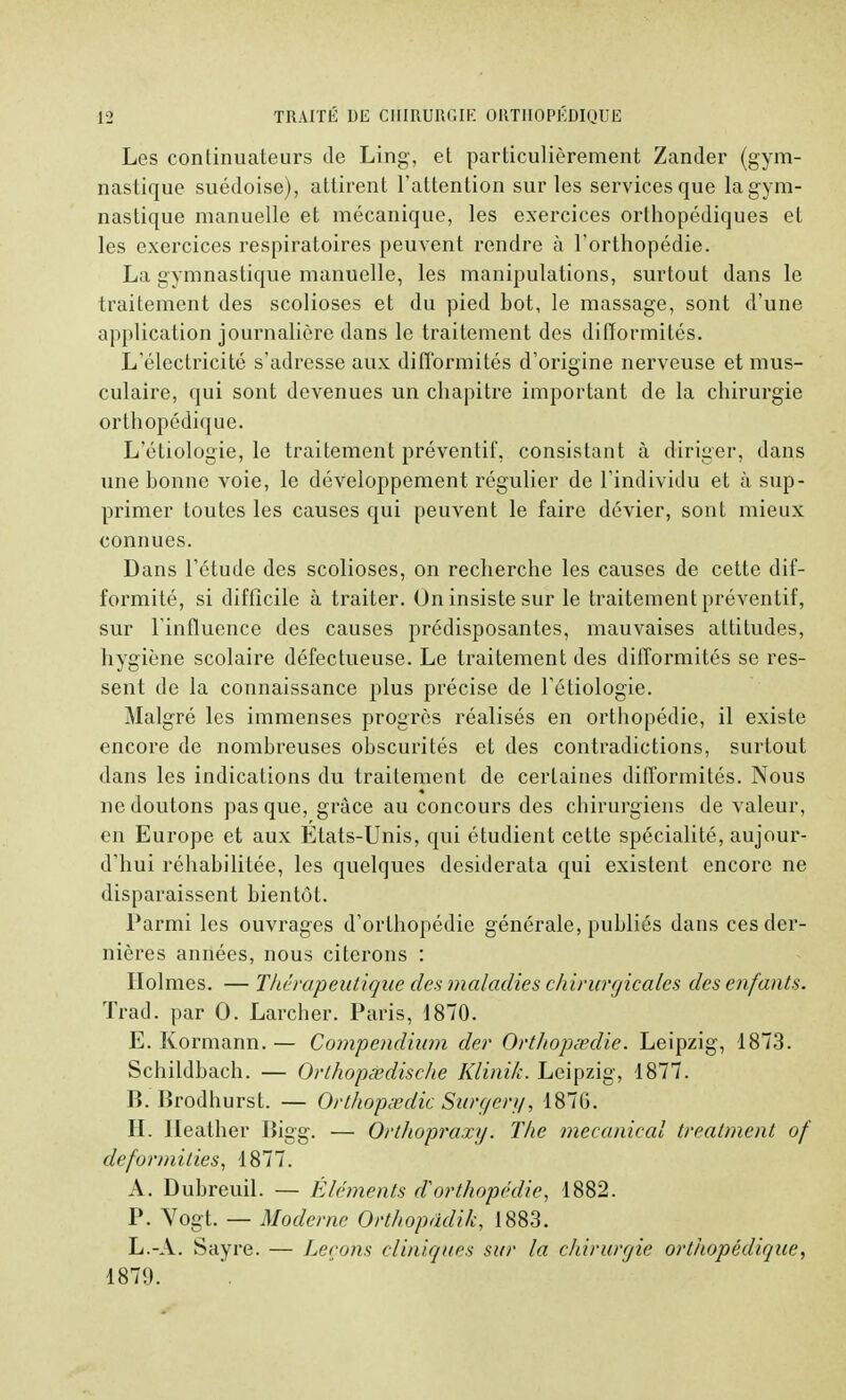 Les continuateurs de Ling, et particulièrement Zander (gym- nastique suédoise), attirent l'attention sur les services que la gym- nastique manuelle et mécanique, les exercices orthopédiques et les exercices respiratoires peuvent rendre à l'orthopédie. La gymnastique manuelle, les manipulations, surtout dans le traitement des scolioses et du pied hot, le massage, sont d'une application journalière dans le traitement des difformités. L'électricité s'adresse aux difformités d'origine nerveuse et mus- culaire, qui sont devenues un chapitre important de la chirurgie orthopédique. L'étiologie, le traitement préventif, consistant à diriger, dans une bonne voie, le développement régulier de l'individu et à sup- primer toutes les causes qui peuvent le faire dévier, sont mieux connues. Dans l'étude des scolioses, on recherche les causes de cette dif- formité, si difficile à traiter. On insiste sur le traitement préventif, sur l'influence des causes prédisposantes, mauvaises attitudes, hygiène scolaire défectueuse. Le traitement des difformités se res- sent de la connaissance plus précise de l'étiologie. Malgré les immenses progrès réalisés en orthopédie, il existe encore de nombreuses obscurités et des contradictions, surtout dans les indications du traitement de certaines difformités. Nous ne doutons pas que, grâce au concours des chirurgiens de valeur, en Europe et aux Etats-Unis, qui étudient cette spécialité, aujour- d'hui réhabilitée, les quelques desiderata qui existent encore ne disparaissent bientôt. Parmi les ouvrages d'orthopédie générale, publiés dans ces der- nières années, nous citerons : Holmes. — Thérapeutique des maladies chirurgicales des enfants. Trad. par 0. Larcher. Paris, 1870. E. Kormann. — Compendium der Orthopédie. Leipzig, 1873. Schildbach. — Orthopœdische Klinik. Leipzig, 1877. B. Brodhurst. — Orthopsedic Surgery, 1876. II. Heather Bigg. — Ortliopraxy. The mecanical trealment of deformities, 1877. A. Dubreuil. — Éléments ^orthopédie, 1882. P. Yogt. — Moderne Orthopddik, 1883. L.-A. Sayre. — Leçons cliniques sur la chirurgie orthopédique, 1879.