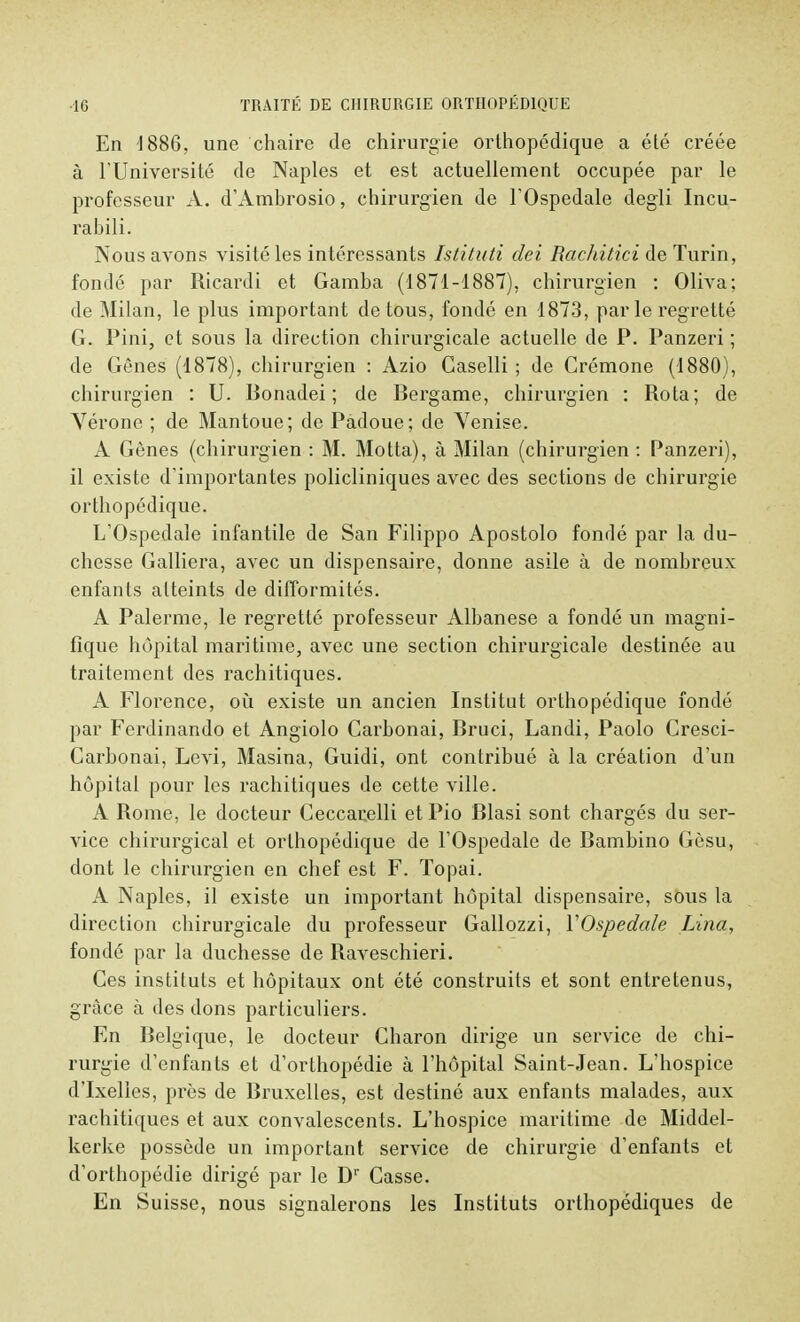 En 1886, une chaire de chirurgie orthopédique a été créée à l'Université de Naples et est actuellement occupée par le professeur A. d'Ambrosio, chirurgien de l'Ospedale degli Incu- ralnli. Nous avons visité les intéressants Istituti dei RacJiitici de Turin, fondé par Ricardi et Gamba (1871-1887), chirurgien : Oliva; de Milan, le plus important de tous, fondé en 1873, par le regretté G. Pini, et sous la direction chirurgicale actuelle de P. Panzeri ; de Gênes (1878), chirurgien : Azio Caselli ; de Crémone (1880), chirurgien : U. Bonadei ; de Bergame, chirurgien : Rota; de Vérone ; de Mantoue; de Padoue; de Venise. A Gênes (chirurgien : M. Motta), à Milan (chirurgien : Panzeri), il existe d'importantes policliniques avec des sections de chirurgie orthopédique. L'Ospedale infantile de San Filippo Apostolo fondé par la du- chesse Galliera, avec un dispensaire, donne asile à de nombreux enfants atteints de difformités. A Palerme, le regretté professeur Albanese a fondé un magni- fique hôpital maritime, avec une section chirurgicale destinée au traitement des rachitiques. A Florence, où existe un ancien Institut orthopédique fondé par Ferdinando et Angiolo Carbonai, Bruci, Landi, Paolo Cresci- Carbonai, Levi, Masina, Guidi, ont contribué à la création d'un hôpital pour les rachitiques de cette ville. A Rome, le docteur Ceccarelli et Pio Blasi sont chargés du ser- vice chirurgical et orthopédique de l'Ospedale de Bambino Gèsu, dont le chirurgien en chef est F. Topai. A Naples, il existe un important hôpital dispensaire, sous la direction chirurgicale du professeur Gallozzi, YOspedale Lina, fondé par la duchesse de Raveschieri. Ces instituts et hôpitaux ont été construits et sont entretenus, grâce à des dons particuliers. En Belgique, le docteur Charon dirige un service de chi- rurgie d'enfants et d'orthopédie à l'hôpital Saint-Jean. L'hospice d'Ixelles, près de Bruxelles, est destiné aux enfants malades, aux rachitiques et aux convalescents. L'hospice maritime de Middel- kerke possède un important service de chirurgie d'enfants et d'orthopédie dirigé par le Dr Casse. En Suisse, nous signalerons les Instituts orthopédiques de