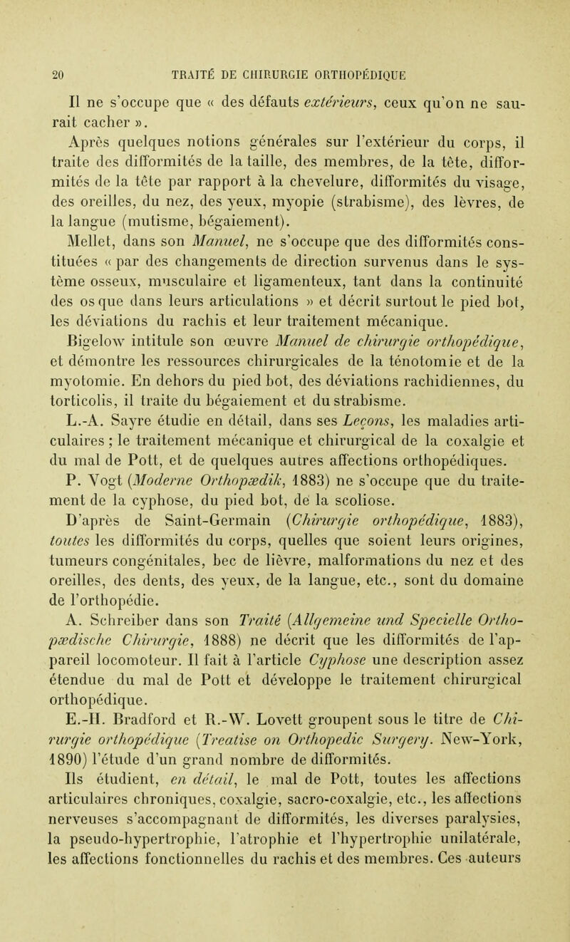 Il ne s'occupe que « des défauts extérieurs, ceux qu'on ne sau- rait cacher ». Après quelques notions générales sur l'extérieur du corps, il traite des difformités de la taille, des membres, de la tête, diffor- mités de la tête par rapport à la chevelure, difformités du visage, des oreilles, du nez, des yeux, myopie (strabisme), des lèvres, de la langue (mutisme, bégaiement). Mellet, dans son Manuel, ne s'occupe que des difformités cons- tituées « par des changements de direction survenus dans le sys- tème osseux, musculaire et ligamenteux, tant dans la continuité des os que dans leurs articulations » et décrit surtout le pied bot, les déviations du rachis et leur traitement mécanique. Bigelow intitule son œuvre Manuel de chirurgie orthopédique, et démontre les ressources chirurgicales de la ténotomie et de la myotomie. En dehors du pied bot, des déviations rachidiennes, du torticolis, il traite du bégaiement et du strabisme. L.-A. Sayre étudie en détail, dans ses Leçons, les maladies arti- culaires ; le traitement mécanique et chirurgical de la coxalgie et du mal de Pott, et de quelques autres affections orthopédiques. P. Vogt {Moderne Orthopsedik, 1883) ne s'occupe que du traite- ment de la cyphose, du pied bot, de la scoliose. D'après de Saint-Germain {Chirurgie orthopédique, 1883), toutes les difformités du corps, quelles que soient leurs origines, tumeurs congénitales, bec de lièvre, malformations du nez et des oreilles, des dents, des yeux, de la langue, etc., sont du domaine de l'orthopédie. A. Schreiber dans son Traité {Allgemeine and Specielle Ortho- pœdische Chirurgie, 1888) ne décrit que les difformités de l'ap- pareil locomoteur. Il fait à l'article Cyphose une description assez étendue du mal de Pott et développe le traitement chirurgical orthopédique. E.-H. Bradford et R.-W. Lovett groupent sous le titre de Chi- rurgie orthopédique [Treatise on Orthopédie Surgery. New-York, 1890) l'étude d'un grand nombre de difformités. Ils étudient, en détail, le mal de Pott, toutes les affections articulaires chroniques, coxalgie, sacro-coxalgie, etc., les affections nerveuses s'accompagnant de difformités, les diverses paralysies, la pseudo-hypertrophie, l'atrophie et l'hypertrophie unilatérale, les affections fonctionnelles du rachis et des membres. Ces auteurs