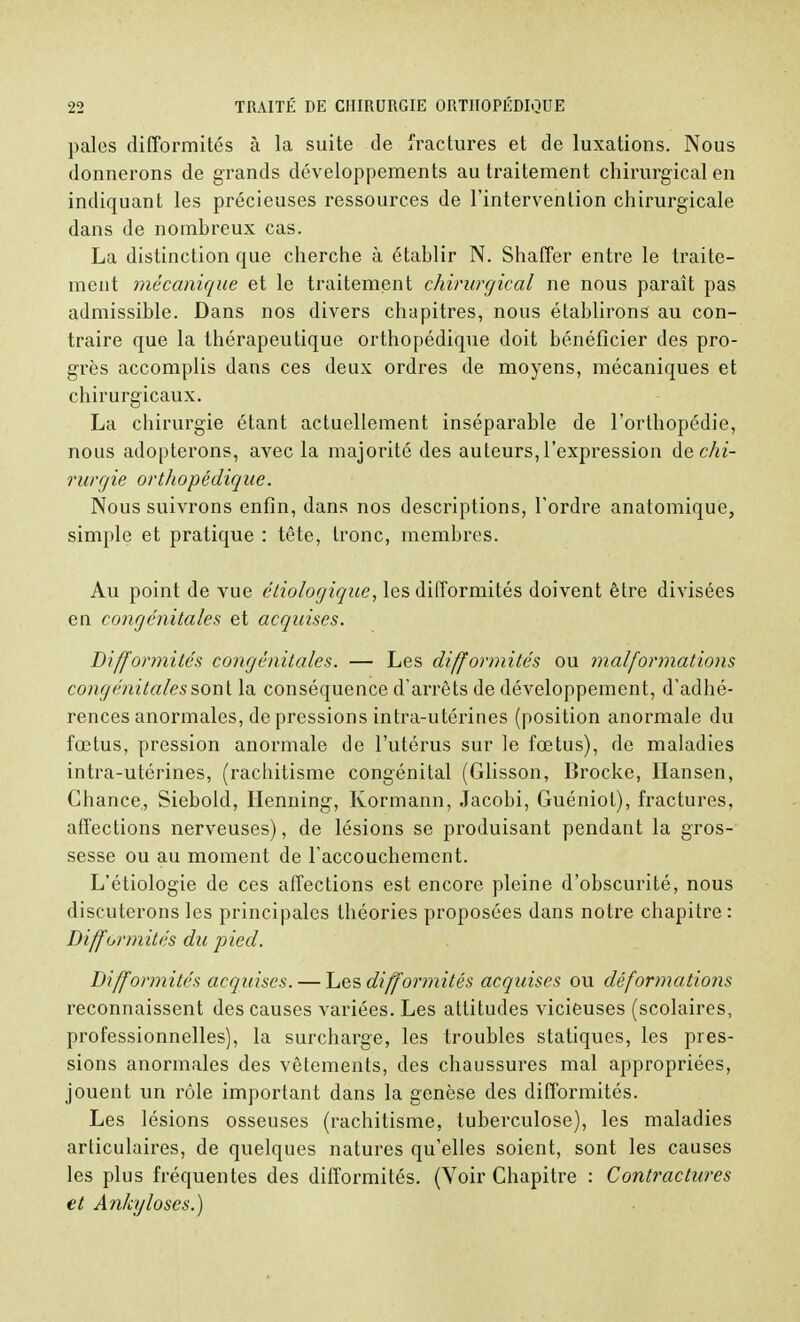 pales difformités à la suite de fractures et de luxations. Nous donnerons de grands développements au traitement chirurgical en indiquant les précieuses ressources de l'intervention chirurgicale dans de nombreux cas. La distinction que cherche à établir N. Shaffer entre le traite- ment mécanique et le traitement chirurgical ne nous paraît pas admissible. Dans nos divers chapitres, nous établirons au con- traire que la thérapeutique orthopédique doit bénéficier des pro- grès accomplis dans ces deux ordres de moyens, mécaniques et chirurgicaux. La chirurgie étant actuellement inséparable de l'orthopédie, nous adopterons, avec la majorité des auteurs, l'expression de chi- rurgie orthopédique. Nous suivrons enfin, dans nos descriptions, Tordre anatomique, simple et pratique : tête, tronc, membres. Au point de vue étiologique, les difformités doivent être divisées en congénitales et acquises. Difformités congénitales. — Les difformités ou malformations congénitales sont la conséquence d'arrêts de développement, d'adhé- rences anormales, de pressions intra-utérines (position anormale du fœtus, pression anormale de l'utérus sur le fœtus), de maladies intra-utérines, (rachitisme congénital (Glisson, Brocke, Hansen, Chance,, Siebold, Henning, Kormann, Jacobi, Guéniot), fractures, affections nerveuses), de lésions se produisant pendant la gros- sesse ou au moment de l'accouchement. L'étiologie de ces affections est encore pleine d'obscurité, nous discuterons les principales théories proposées dans notre chapitre : Difformités du pied. Difformités acquises. — Les difformités acquises ou déformations reconnaissent des causes variées. Les attitudes vicieuses (scolaires, professionnelles), la surcharge, les troubles statiques, les pres- sions anormales des vêtements, des chaussures mal appropriées, jouent un rôle important dans la genèse des difformités. Les lésions osseuses (rachitisme, tuberculose), les maladies articulaires, de quelques natures qu'elles soient, sont les causes les plus fréquentes des difformités. (Voir Chapitre : Contractures et Ankyloses.)