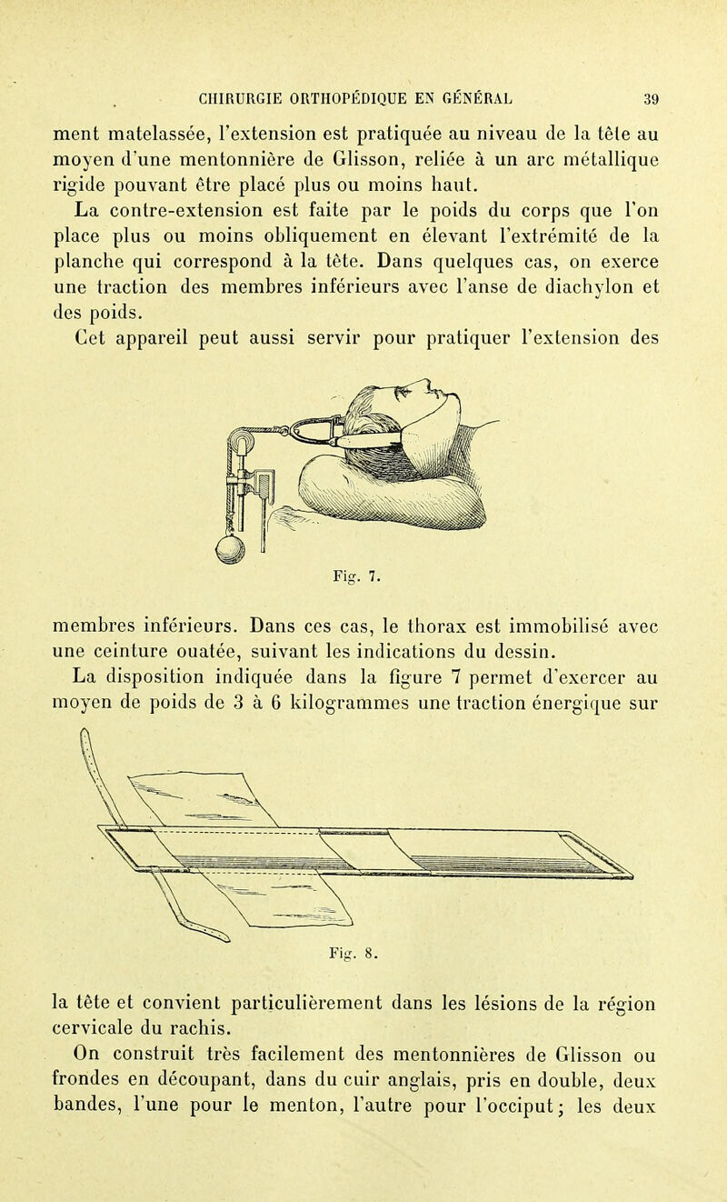 ment matelassée, l'extension est pratiquée au niveau de la tête au moyen d'une mentonnière de Glisson, reliée à un arc métallique rigide pouvant être placé plus ou moins haut. La contre-extension est faite par le poids du corps que l'on place plus ou moins obliquement en élevant l'extrémité de la planche qui correspond à la tète. Dans quelques cas, on exerce une traction des membres inférieurs avec l'anse de diachylon et des poids. Cet appareil peut aussi servir pour pratiquer l'extension des Fig. 7. membres inférieurs. Dans ces cas, le thorax est immobilisé avec une ceinture ouatée, suivant les indications du dessin. La disposition indiquée dans la figure 7 permet d'exercer au moyen de poids de 3 à 6 kilogrammes une traction énergique sur Fig. 8. la tête et convient particulièrement dans les lésions de la région cervicale du rachis. On construit très facilement des mentonnières de Glisson ou frondes en découpant, dans du cuir anglais, pris en double, deux bandes, l'une pour le menton, l'autre pour l'occiput; les deux